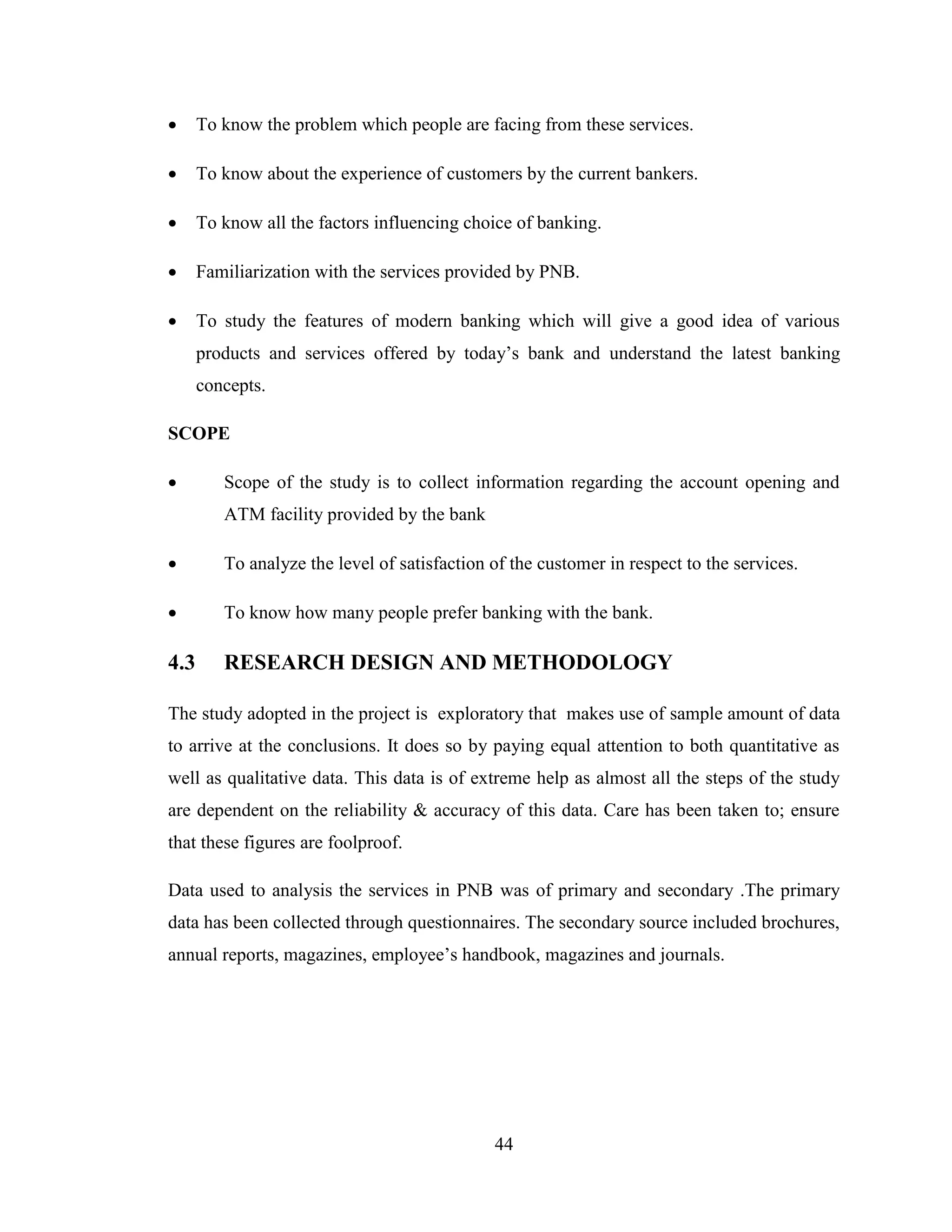 44
 To know the problem which people are facing from these services.
 To know about the experience of customers by the current bankers.
 To know all the factors influencing choice of banking.
 Familiarization with the services provided by PNB.
 To study the features of modern banking which will give a good idea of various
products and services offered by today‟s bank and understand the latest banking
concepts.
SCOPE
 Scope of the study is to collect information regarding the account opening and
ATM facility provided by the bank
 To analyze the level of satisfaction of the customer in respect to the services.
 To know how many people prefer banking with the bank.
4.3 RESEARCH DESIGN AND METHODOLOGY
The study adopted in the project is exploratory that makes use of sample amount of data
to arrive at the conclusions. It does so by paying equal attention to both quantitative as
well as qualitative data. This data is of extreme help as almost all the steps of the study
are dependent on the reliability & accuracy of this data. Care has been taken to; ensure
that these figures are foolproof.
Data used to analysis the services in PNB was of primary and secondary .The primary
data has been collected through questionnaires. The secondary source included brochures,
annual reports, magazines, employee‟s handbook, magazines and journals.
 
