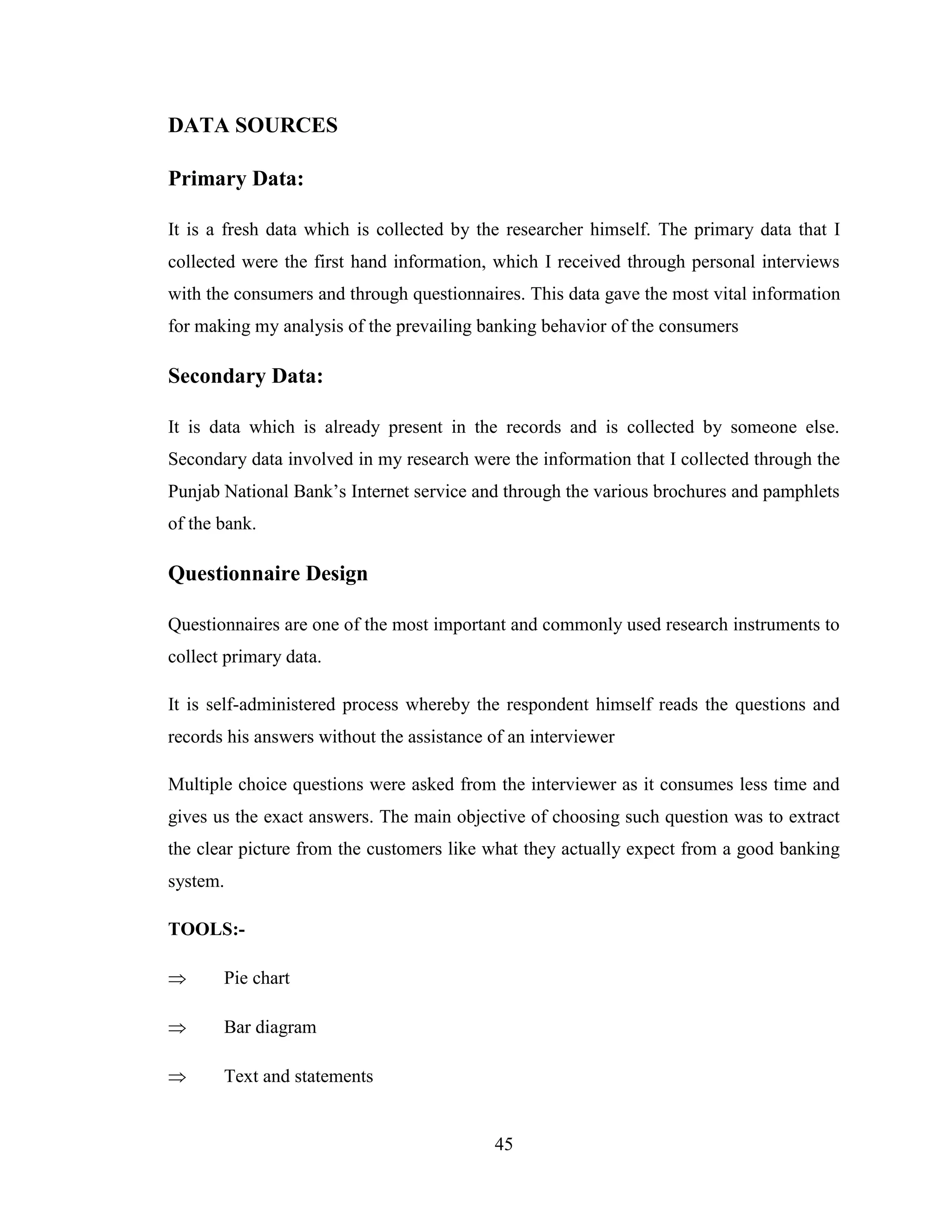 45
DATA SOURCES
Primary Data:
It is a fresh data which is collected by the researcher himself. The primary data that I
collected were the first hand information, which I received through personal interviews
with the consumers and through questionnaires. This data gave the most vital information
for making my analysis of the prevailing banking behavior of the consumers
Secondary Data:
It is data which is already present in the records and is collected by someone else.
Secondary data involved in my research were the information that I collected through the
Punjab National Bank‟s Internet service and through the various brochures and pamphlets
of the bank.
Questionnaire Design
Questionnaires are one of the most important and commonly used research instruments to
collect primary data.
It is self-administered process whereby the respondent himself reads the questions and
records his answers without the assistance of an interviewer
Multiple choice questions were asked from the interviewer as it consumes less time and
gives us the exact answers. The main objective of choosing such question was to extract
the clear picture from the customers like what they actually expect from a good banking
system.
TOOLS:-
 Pie chart
 Bar diagram
 Text and statements
 