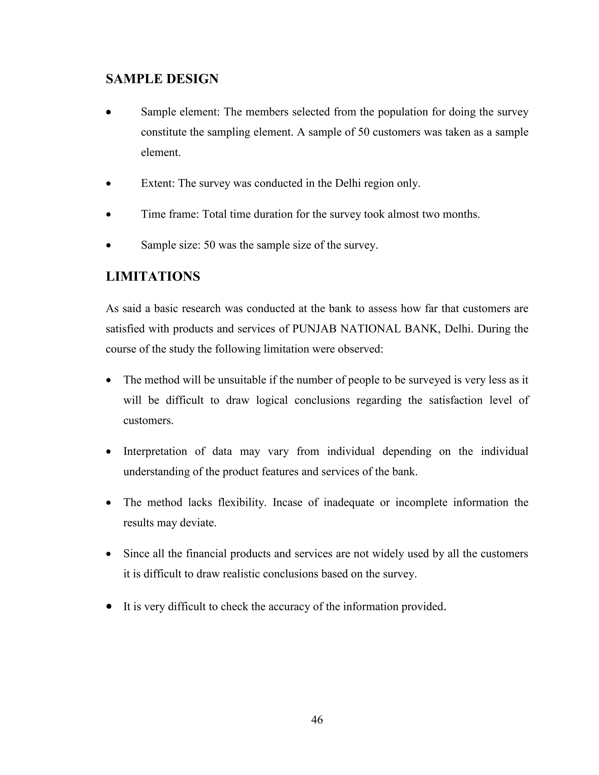 46
SAMPLE DESIGN
 Sample element: The members selected from the population for doing the survey
constitute the sampling element. A sample of 50 customers was taken as a sample
element.
 Extent: The survey was conducted in the Delhi region only.
 Time frame: Total time duration for the survey took almost two months.
 Sample size: 50 was the sample size of the survey.
LIMITATIONS
As said a basic research was conducted at the bank to assess how far that customers are
satisfied with products and services of PUNJAB NATIONAL BANK, Delhi. During the
course of the study the following limitation were observed:
 The method will be unsuitable if the number of people to be surveyed is very less as it
will be difficult to draw logical conclusions regarding the satisfaction level of
customers.
 Interpretation of data may vary from individual depending on the individual
understanding of the product features and services of the bank.
 The method lacks flexibility. Incase of inadequate or incomplete information the
results may deviate.
 Since all the financial products and services are not widely used by all the customers
it is difficult to draw realistic conclusions based on the survey.
 It is very difficult to check the accuracy of the information provided.
 