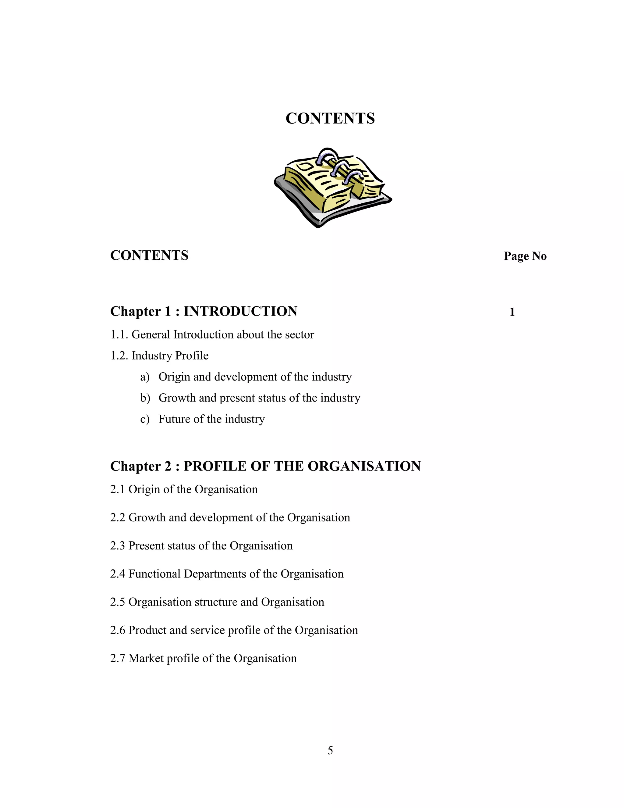 5
CONTENTS
CONTENTS Page No
Chapter 1 : INTRODUCTION 1
1.1. General Introduction about the sector
1.2. Industry Profile
a) Origin and development of the industry
b) Growth and present status of the industry
c) Future of the industry
Chapter 2 : PROFILE OF THE ORGANISATION
2.1 Origin of the Organisation
2.2 Growth and development of the Organisation
2.3 Present status of the Organisation
2.4 Functional Departments of the Organisation
2.5 Organisation structure and Organisation
2.6 Product and service profile of the Organisation
2.7 Market profile of the Organisation
 