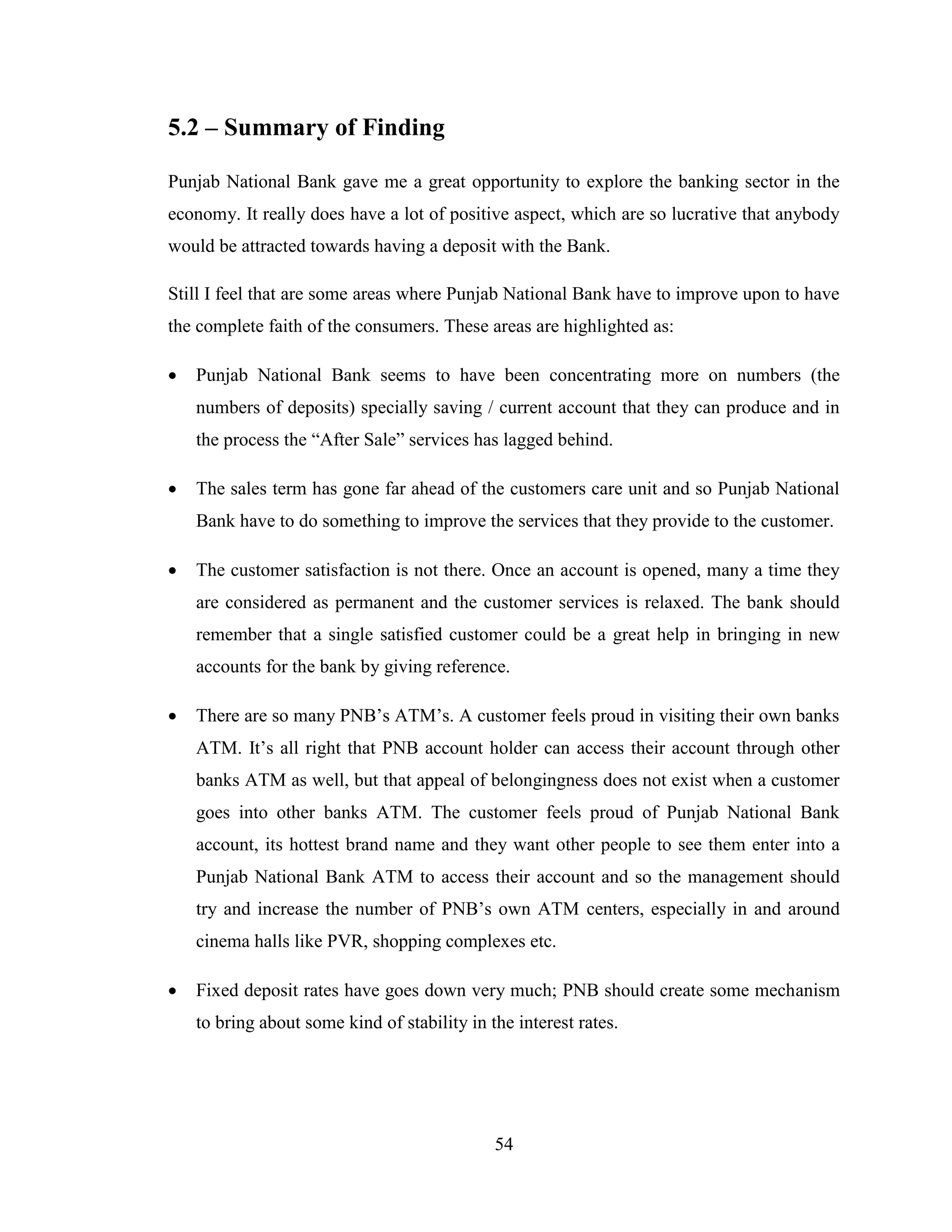 54
5.2 – Summary of Finding
Punjab National Bank gave me a great opportunity to explore the banking sector in the
economy. It really does have a lot of positive aspect, which are so lucrative that anybody
would be attracted towards having a deposit with the Bank.
Still I feel that are some areas where Punjab National Bank have to improve upon to have
the complete faith of the consumers. These areas are highlighted as:
 Punjab National Bank seems to have been concentrating more on numbers (the
numbers of deposits) specially saving / current account that they can produce and in
the process the “After Sale” services has lagged behind.
 The sales term has gone far ahead of the customers care unit and so Punjab National
Bank have to do something to improve the services that they provide to the customer.
 The customer satisfaction is not there. Once an account is opened, many a time they
are considered as permanent and the customer services is relaxed. The bank should
remember that a single satisfied customer could be a great help in bringing in new
accounts for the bank by giving reference.
 There are so many PNB‟s ATM‟s. A customer feels proud in visiting their own banks
ATM. It‟s all right that PNB account holder can access their account through other
banks ATM as well, but that appeal of belongingness does not exist when a customer
goes into other banks ATM. The customer feels proud of Punjab National Bank
account, its hottest brand name and they want other people to see them enter into a
Punjab National Bank ATM to access their account and so the management should
try and increase the number of PNB‟s own ATM centers, especially in and around
cinema halls like PVR, shopping complexes etc.
 Fixed deposit rates have goes down very much; PNB should create some mechanism
to bring about some kind of stability in the interest rates.
 