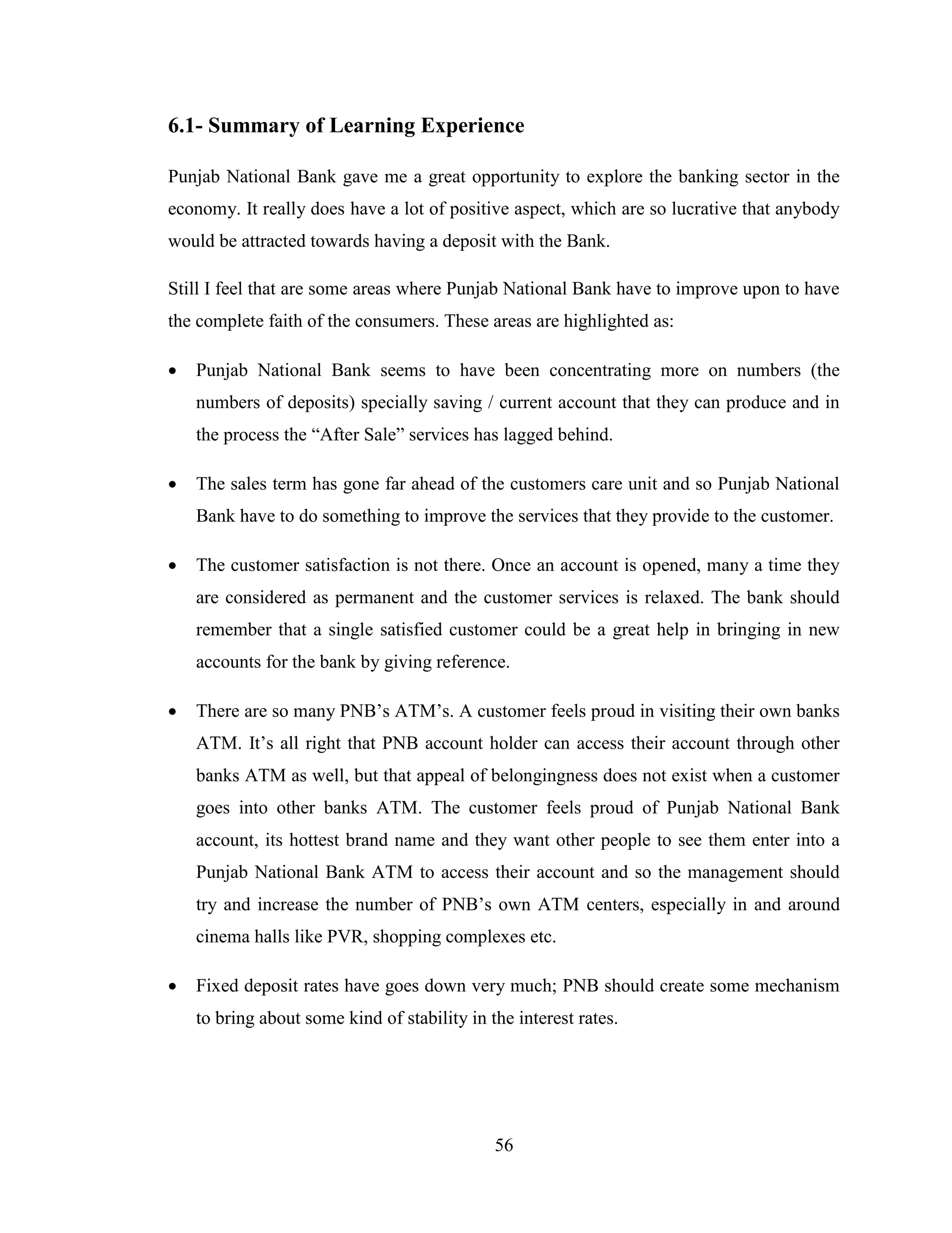 56
6.1- Summary of Learning Experience
Punjab National Bank gave me a great opportunity to explore the banking sector in the
economy. It really does have a lot of positive aspect, which are so lucrative that anybody
would be attracted towards having a deposit with the Bank.
Still I feel that are some areas where Punjab National Bank have to improve upon to have
the complete faith of the consumers. These areas are highlighted as:
 Punjab National Bank seems to have been concentrating more on numbers (the
numbers of deposits) specially saving / current account that they can produce and in
the process the “After Sale” services has lagged behind.
 The sales term has gone far ahead of the customers care unit and so Punjab National
Bank have to do something to improve the services that they provide to the customer.
 The customer satisfaction is not there. Once an account is opened, many a time they
are considered as permanent and the customer services is relaxed. The bank should
remember that a single satisfied customer could be a great help in bringing in new
accounts for the bank by giving reference.
 There are so many PNB‟s ATM‟s. A customer feels proud in visiting their own banks
ATM. It‟s all right that PNB account holder can access their account through other
banks ATM as well, but that appeal of belongingness does not exist when a customer
goes into other banks ATM. The customer feels proud of Punjab National Bank
account, its hottest brand name and they want other people to see them enter into a
Punjab National Bank ATM to access their account and so the management should
try and increase the number of PNB‟s own ATM centers, especially in and around
cinema halls like PVR, shopping complexes etc.
 Fixed deposit rates have goes down very much; PNB should create some mechanism
to bring about some kind of stability in the interest rates.
 