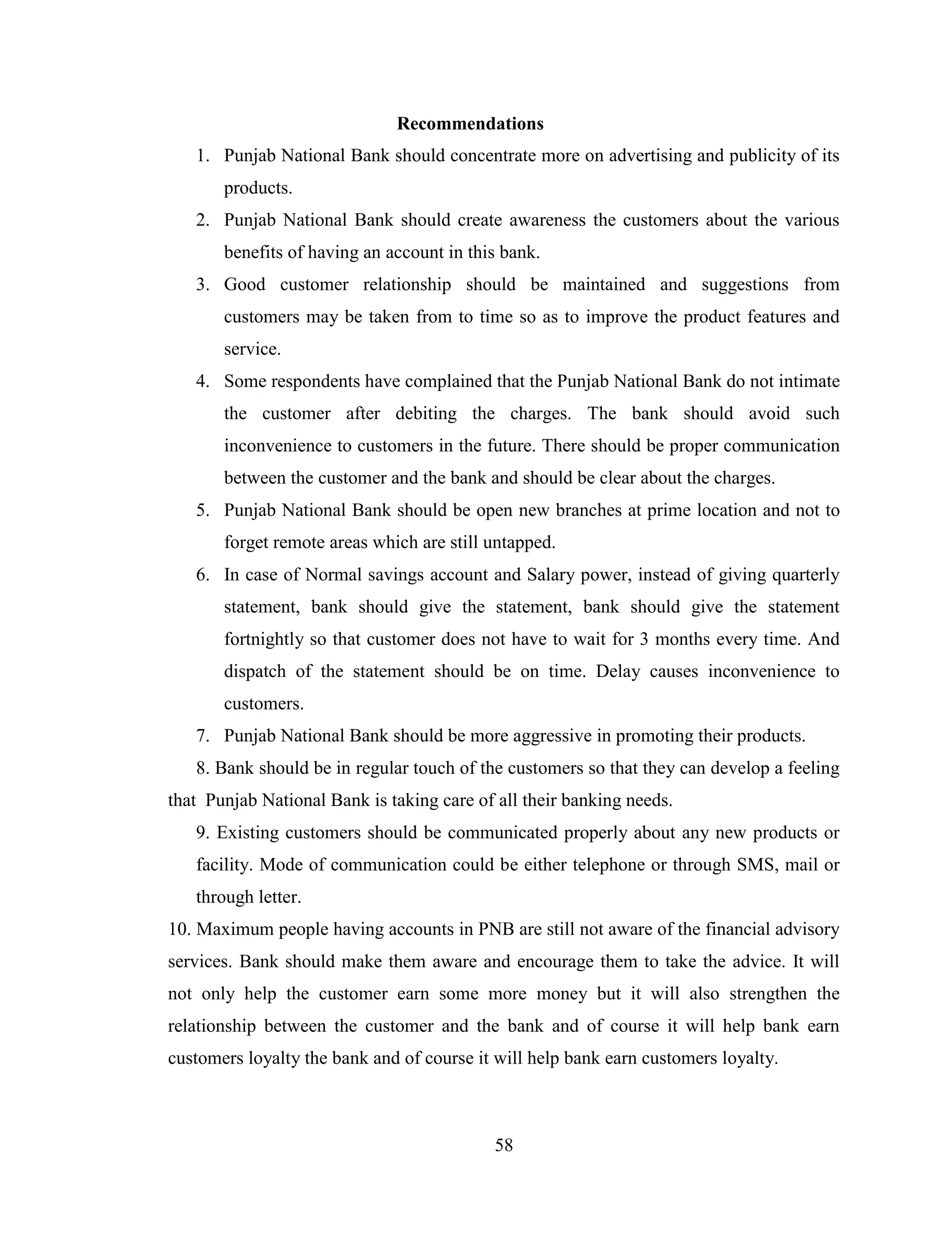 58
Recommendations
1. Punjab National Bank should concentrate more on advertising and publicity of its
products.
2. Punjab National Bank should create awareness the customers about the various
benefits of having an account in this bank.
3. Good customer relationship should be maintained and suggestions from
customers may be taken from to time so as to improve the product features and
service.
4. Some respondents have complained that the Punjab National Bank do not intimate
the customer after debiting the charges. The bank should avoid such
inconvenience to customers in the future. There should be proper communication
between the customer and the bank and should be clear about the charges.
5. Punjab National Bank should be open new branches at prime location and not to
forget remote areas which are still untapped.
6. In case of Normal savings account and Salary power, instead of giving quarterly
statement, bank should give the statement, bank should give the statement
fortnightly so that customer does not have to wait for 3 months every time. And
dispatch of the statement should be on time. Delay causes inconvenience to
customers.
7. Punjab National Bank should be more aggressive in promoting their products.
8. Bank should be in regular touch of the customers so that they can develop a feeling
that Punjab National Bank is taking care of all their banking needs.
9. Existing customers should be communicated properly about any new products or
facility. Mode of communication could be either telephone or through SMS, mail or
through letter.
10. Maximum people having accounts in PNB are still not aware of the financial advisory
services. Bank should make them aware and encourage them to take the advice. It will
not only help the customer earn some more money but it will also strengthen the
relationship between the customer and the bank and of course it will help bank earn
customers loyalty the bank and of course it will help bank earn customers loyalty.
 