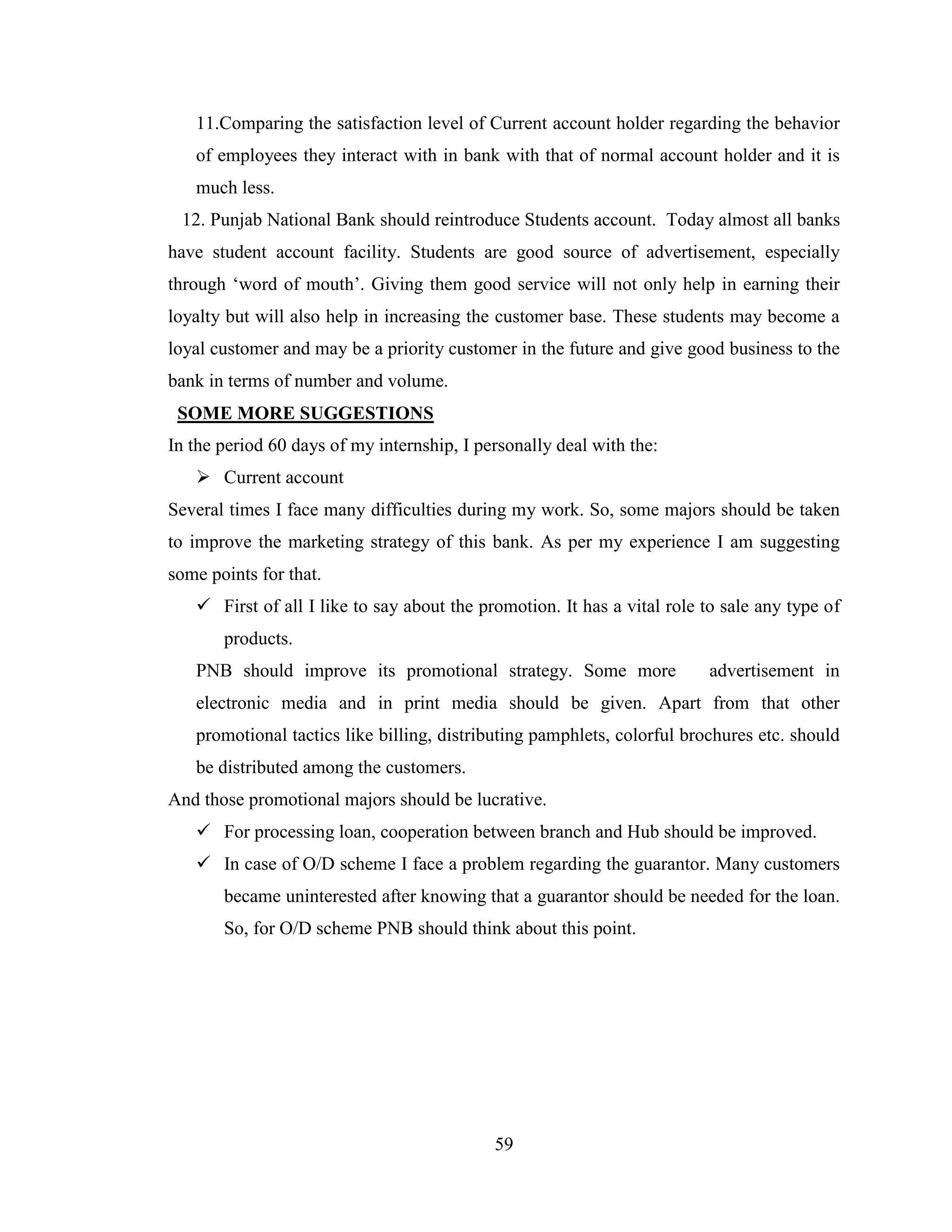 59
11.Comparing the satisfaction level of Current account holder regarding the behavior
of employees they interact with in bank with that of normal account holder and it is
much less.
12. Punjab National Bank should reintroduce Students account. Today almost all banks
have student account facility. Students are good source of advertisement, especially
through „word of mouth‟. Giving them good service will not only help in earning their
loyalty but will also help in increasing the customer base. These students may become a
loyal customer and may be a priority customer in the future and give good business to the
bank in terms of number and volume.
SOME MORE SUGGESTIONS
In the period 60 days of my internship, I personally deal with the:
 Current account
Several times I face many difficulties during my work. So, some majors should be taken
to improve the marketing strategy of this bank. As per my experience I am suggesting
some points for that.
 First of all I like to say about the promotion. It has a vital role to sale any type of
products.
PNB should improve its promotional strategy. Some more advertisement in
electronic media and in print media should be given. Apart from that other
promotional tactics like billing, distributing pamphlets, colorful brochures etc. should
be distributed among the customers.
And those promotional majors should be lucrative.
 For processing loan, cooperation between branch and Hub should be improved.
 In case of O/D scheme I face a problem regarding the guarantor. Many customers
became uninterested after knowing that a guarantor should be needed for the loan.
So, for O/D scheme PNB should think about this point.
 