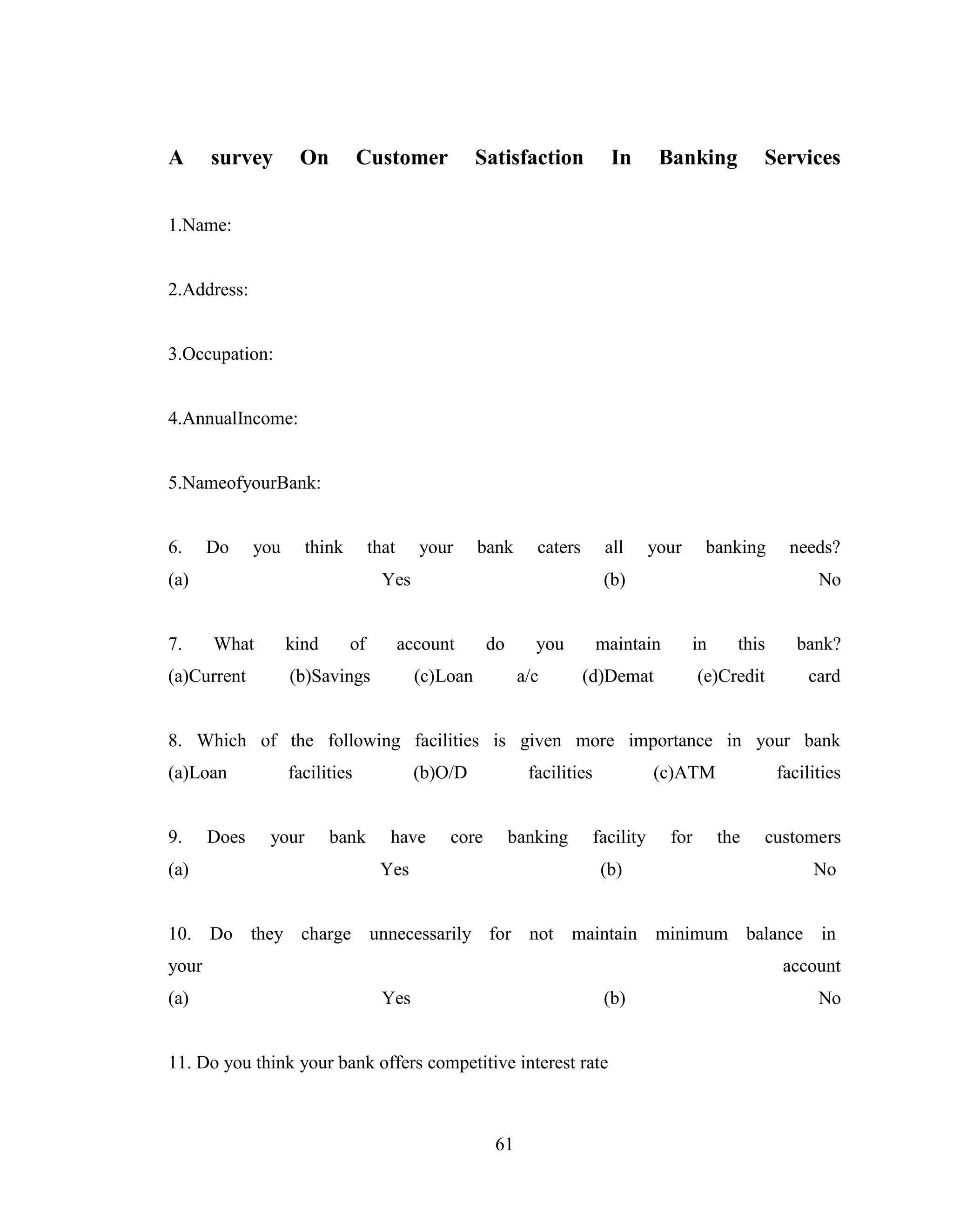 61
A survey On Customer Satisfaction In Banking Services
1.Name:
2.Address:
3.Occupation:
4.AnnualIncome:
5.NameofyourBank:
6. Do you think that your bank caters all your banking needs?
(a) Yes (b) No
7. What kind of account do you maintain in this bank?
(a)Current (b)Savings (c)Loan a/c (d)Demat (e)Credit card
8. Which of the following facilities is given more importance in your bank
(a)Loan facilities (b)O/D facilities (c)ATM facilities
9. Does your bank have core banking facility for the customers
(a) Yes (b) No
10. Do they charge unnecessarily for not maintain minimum balance in
your account
(a) Yes (b) No
11. Do you think your bank offers competitive interest rate
 