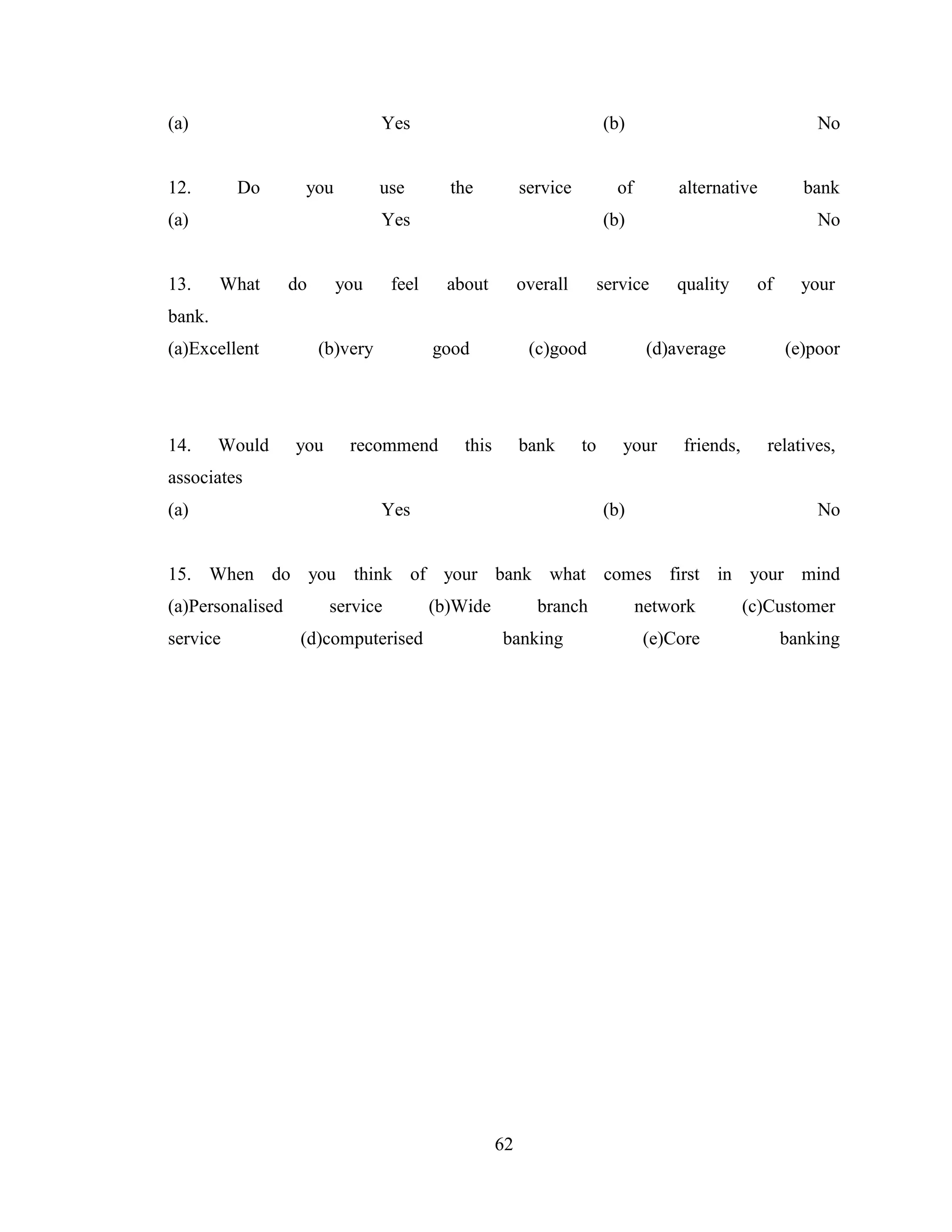 62
(a) Yes (b) No
12. Do you use the service of alternative bank
(a) Yes (b) No
13. What do you feel about overall service quality of your
bank.
(a)Excellent (b)very good (c)good (d)average (e)poor
14. Would you recommend this bank to your friends, relatives,
associates
(a) Yes (b) No
15. When do you think of your bank what comes first in your mind
(a)Personalised service (b)Wide branch network (c)Customer
service (d)computerised banking (e)Core banking
 