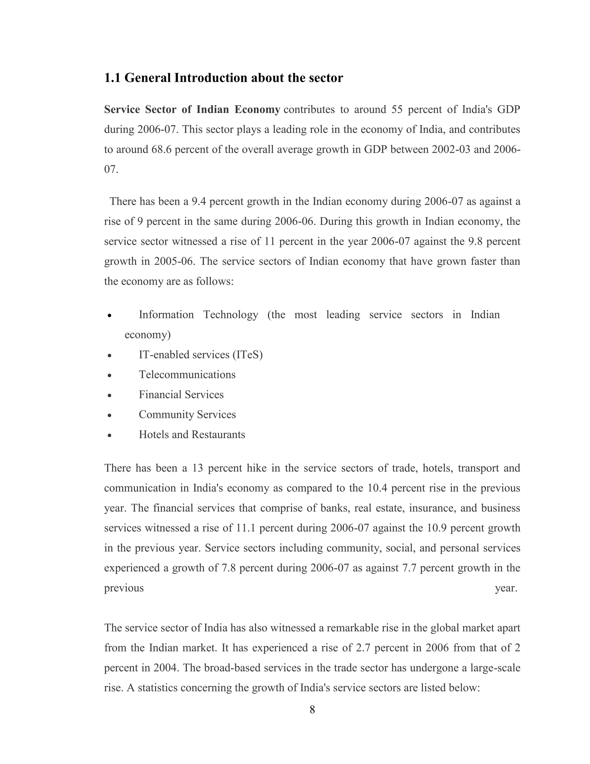 8
1.1 General Introduction about the sector
Service Sector of Indian Economy contributes to around 55 percent of India's GDP
during 2006-07. This sector plays a leading role in the economy of India, and contributes
to around 68.6 percent of the overall average growth in GDP between 2002-03 and 2006-
07.
There has been a 9.4 percent growth in the Indian economy during 2006-07 as against a
rise of 9 percent in the same during 2006-06. During this growth in Indian economy, the
service sector witnessed a rise of 11 percent in the year 2006-07 against the 9.8 percent
growth in 2005-06. The service sectors of Indian economy that have grown faster than
the economy are as follows:
 Information Technology (the most leading service sectors in Indian
economy)
 IT-enabled services (ITeS)
 Telecommunications
 Financial Services
 Community Services
 Hotels and Restaurants
There has been a 13 percent hike in the service sectors of trade, hotels, transport and
communication in India's economy as compared to the 10.4 percent rise in the previous
year. The financial services that comprise of banks, real estate, insurance, and business
services witnessed a rise of 11.1 percent during 2006-07 against the 10.9 percent growth
in the previous year. Service sectors including community, social, and personal services
experienced a growth of 7.8 percent during 2006-07 as against 7.7 percent growth in the
previous year.
The service sector of India has also witnessed a remarkable rise in the global market apart
from the Indian market. It has experienced a rise of 2.7 percent in 2006 from that of 2
percent in 2004. The broad-based services in the trade sector has undergone a large-scale
rise. A statistics concerning the growth of India's service sectors are listed below:
 