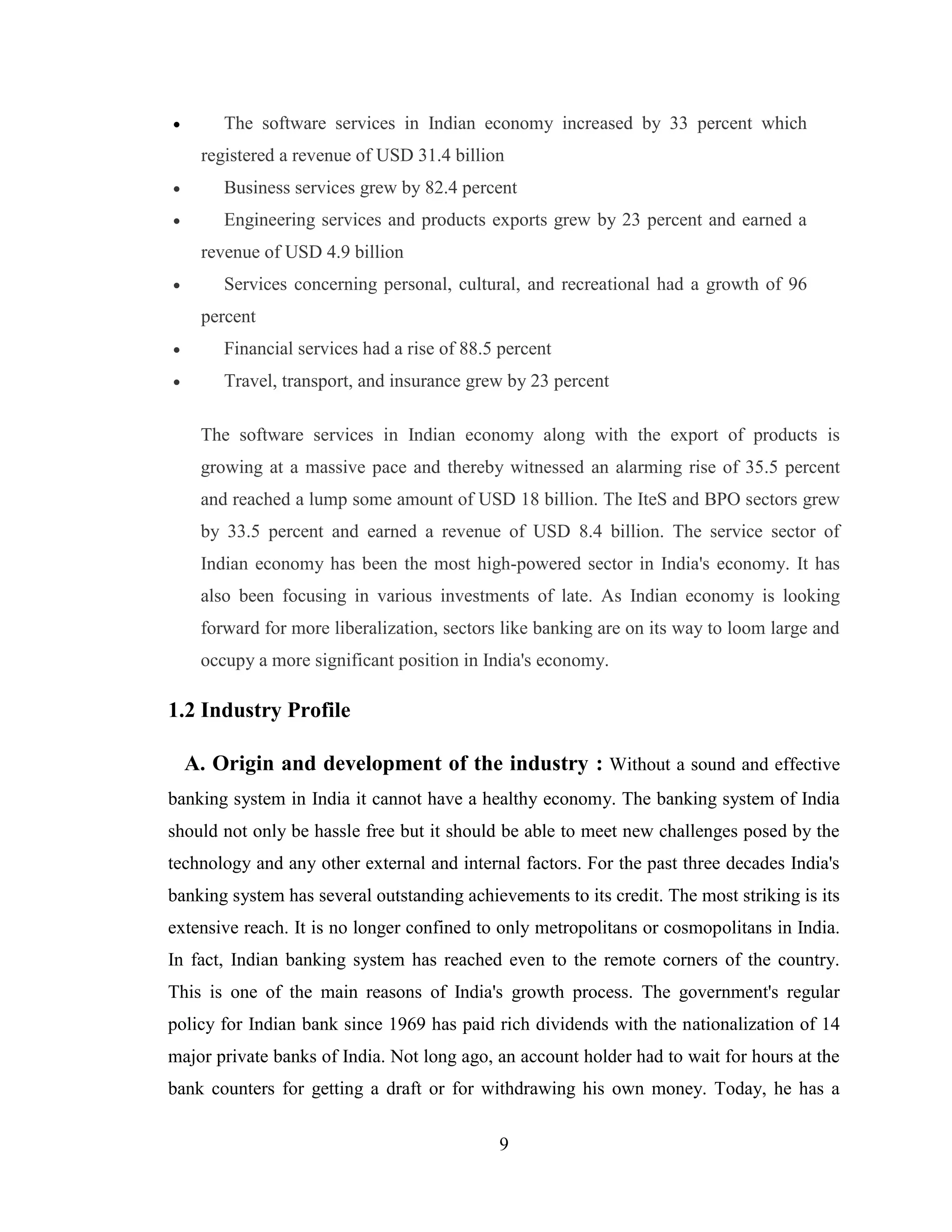9
 The software services in Indian economy increased by 33 percent which
registered a revenue of USD 31.4 billion
 Business services grew by 82.4 percent
 Engineering services and products exports grew by 23 percent and earned a
revenue of USD 4.9 billion
 Services concerning personal, cultural, and recreational had a growth of 96
percent
 Financial services had a rise of 88.5 percent
 Travel, transport, and insurance grew by 23 percent
The software services in Indian economy along with the export of products is
growing at a massive pace and thereby witnessed an alarming rise of 35.5 percent
and reached a lump some amount of USD 18 billion. The IteS and BPO sectors grew
by 33.5 percent and earned a revenue of USD 8.4 billion. The service sector of
Indian economy has been the most high-powered sector in India's economy. It has
also been focusing in various investments of late. As Indian economy is looking
forward for more liberalization, sectors like banking are on its way to loom large and
occupy a more significant position in India's economy.
1.2 Industry Profile
A. Origin and development of the industry : Without a sound and effective
banking system in India it cannot have a healthy economy. The banking system of India
should not only be hassle free but it should be able to meet new challenges posed by the
technology and any other external and internal factors. For the past three decades India's
banking system has several outstanding achievements to its credit. The most striking is its
extensive reach. It is no longer confined to only metropolitans or cosmopolitans in India.
In fact, Indian banking system has reached even to the remote corners of the country.
This is one of the main reasons of India's growth process. The government's regular
policy for Indian bank since 1969 has paid rich dividends with the nationalization of 14
major private banks of India. Not long ago, an account holder had to wait for hours at the
bank counters for getting a draft or for withdrawing his own money. Today, he has a
 