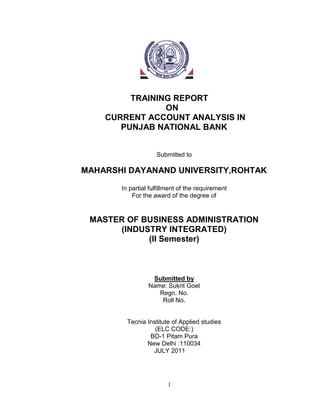 1
TRAINING REPORT
ON
CURRENT ACCOUNT ANALYSIS IN
PUNJAB NATIONAL BANK
Submitted to
MAHARSHI DAYANAND UNIVERSITY,ROHTAK
In partial fulfillment of the requirement
For the award of the degree of
MASTER OF BUSINESS ADMINISTRATION
(INDUSTRY INTEGRATED)
(II Semester)
Submitted by
Name: Sukrit Goel
Regn. No.
Roll No.
Tecnia Institute of Applied studies
(ELC CODE:)
BD-1 Pitam Pura
New Delhi :110034
JULY 2011
 