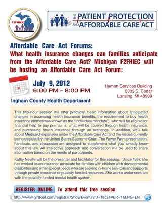 Affordable Care Act Forums:
What health insurance changes can families anticipate
from the Affordable Care Act? Michigan F2FHIEC will
be hosting an Affordable Care Act Forum:
This two-hour session will offer practical, basic information about anticipated
changes in accessing health insurance benefits, the requirement to buy health
insurance (sometimes known as the “individual mandate”), who will be eligible for
financial help to pay premiums, what will be covered through health insurance,
and purchasing health insurance through an exchange. In addition, we’ll talk
about Medicaid expansion under the Affordable Care Act and the issues currently
being decided by the United States Supreme Court.The Power Point presentation,
handouts, and discussion are designed to supplement what you already know
about this law. An interactive approach and conversation will be used to share
information based on the needs of participants.
Kathy Neville will be the presenter and facilitator for this session. Since 1987, she
has worked as an insurance advocate for families with children with developmental
disabilities and other special needs who are seeking in-home services and supports
through private insurance or publicly funded resources. She works under contract
with the publicly funded mental health system.
July 9, 2012
6:00 PM – 8:00 PM
Human Services Building
5303 S. Cedar
Lansing, MI 48909
REGISTER ONLINE To attend this free session
http://www.gifttool.com/registrar/ShowEvents?ID=1862&VER=1&LNG=EN
Ingham County Health Department
 