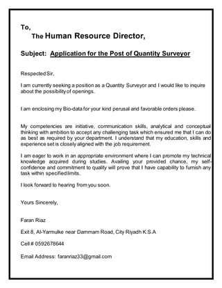 To,
The Human Resource Director,
Subject: Application for the Post of Quantity Surveyor
RespectedSir,
I am currently seeking a position as a Quantity Surveyor and I would like to inquire
about the possibilityof openings.
I am enclosing my Bio-data for your kind perusal and favorable orders please.
My competencies are initiative, communication skills, analytical and conceptual
thinking with ambition to accept any challenging task which ensured me that I can do
as best as required by your department. I understand that my education, skills and
experience set is closely aligned with the job requirement.
I am eager to work in an appropriate environment where I can promote my technical
knowledge acquired during studies. Availing your provided chance, my self-
confidence and commitment to quality will prove that I have capability to furnish any
task within specifiedlimits.
I look forward to hearing from you soon.
Yours Sincerely,
Faran Riaz
Exit 8, Al-Yarmulke near Dammam Road, City Riyadh K.S.A
Cell # 0592678644
Email Address: faranriaz33@gmail.com
 