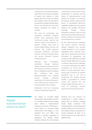 3
contemporarycommunicationproviders,
unless telcos move beyond boundaries
to expand their business or rather
expand within the contours to diversify
their portfolios. Telcos not only need to
beapartofanecosystembutalsohaveto
start to own and lead one of its kind,
thereby neutralizing the threats to
an extent.
The need for partnerships and
ecosystems, henceforth unleashes
another major opportunity telcos
must focus on today – need for new
revenue streams and expansion to
adjacent verticals. They need to
provide digital lifestyle services and
solutions like mobile payment,
connected healthcare, connected
home etc. The launch of new products
and services demands immense
market perception.
Exploring data monetization
possibilities through advanced
analytics provides immense control to
CSPs over their customers. It positions
them as ‘lifestyle providers’ by helping
their customers with more
hyper-personalized and localized
services through ‘contextual
interactivity’ and ‘content of relevance’.
It also adds value by reducing churn
through predictive churn analysis.
Headwinds in the form of growing
pressure of operating margins and
cost-to-serve is a major concern today.
Simpliﬁcation of processes and the
advent of hyper-automation could
address this problem by enhancing
the business resilience along with the
launch of standardized self-service
capabilities. Addressing cross channel
retention and seamless information
exchange through intuitive,
self-guiding interfaces could not only
add value to operational efﬁciency but
will also enhance the experience and
brand stickiness for a customer.
All the aforementioned challenges
and counter measures culminates
towards designing new business
models. Realization of the beneﬁts
highlighted above demands faster,
agile way of working that transcends
boundaries of geographies and
mindsets. A CSP will become a Digital
Service Provider (DSP) only if it is ready
to embrace risks and face challenges
in a business world where the walls of
competition are thinner than ever
before. A strong organization with a
strong urge to enhance its customer
experience and an iron will to
revolutionize the existing business
models is guaranteed to achieve
success and welcome the new
frontiers digital will lead them to – a
world of enchanting customer
experience and business outcomes.
Digital
transformation:
where to start?
The degree of successful digital
transformation relies heavily to an extent
on a ‘durable, well-envisioned, strategy
which outlines a transformational
roadmap to success for a CSP (Figure 2 –
Critical factors for successful digital
transformation). But strategy is a very
subjective term and differs from
operator to operator, geography to
geography. The strategy should
primarily withstand the ever-changing
demands from the customer. No
transformation is perfect without a
perfect start, and building a strategy
should ideally commence from
understanding the current landscape of
the CSP, cutting across its business, from
technology to process to organization. It
should encompass all facets of its
business based on the current level of
digital maturity.
 