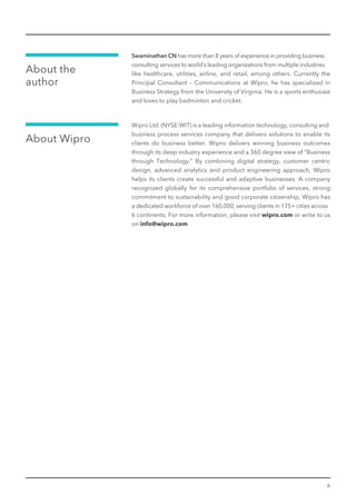 About the
author
6
Swaminathan CN has more than 8 years of experience in providing business
consulting services to world’s leading organizations from multiple industries
like healthcare, utilities, airline, and retail, among others. Currently the
Principal Consultant – Communications at Wipro, he has specialized in
Business Strategy from the University of Virginia. He is a sports enthusiast
and loves to play badminton and cricket.
About Wipro
Wipro Ltd. (NYSE:WIT) is a leading information technology, consulting and
business process services company that delivers solutions to enable its
clients do business better. Wipro delivers winning business outcomes
through its deep industry experience and a 360 degree view of "Business
through Technology.” By combining digital strategy, customer centric
design, advanced analytics and product engineering approach, Wipro
helps its clients create successful and adaptive businesses. A company
recognized globally for its comprehensive portfolio of services, strong
commitment to sustainability and good corporate citizenship, Wipro has
a dedicated workforce of over 160,000, serving clients in 175+ cities across
6 continents. For more information, please visit wipro.com or write to us
on info@wipro.com
 
