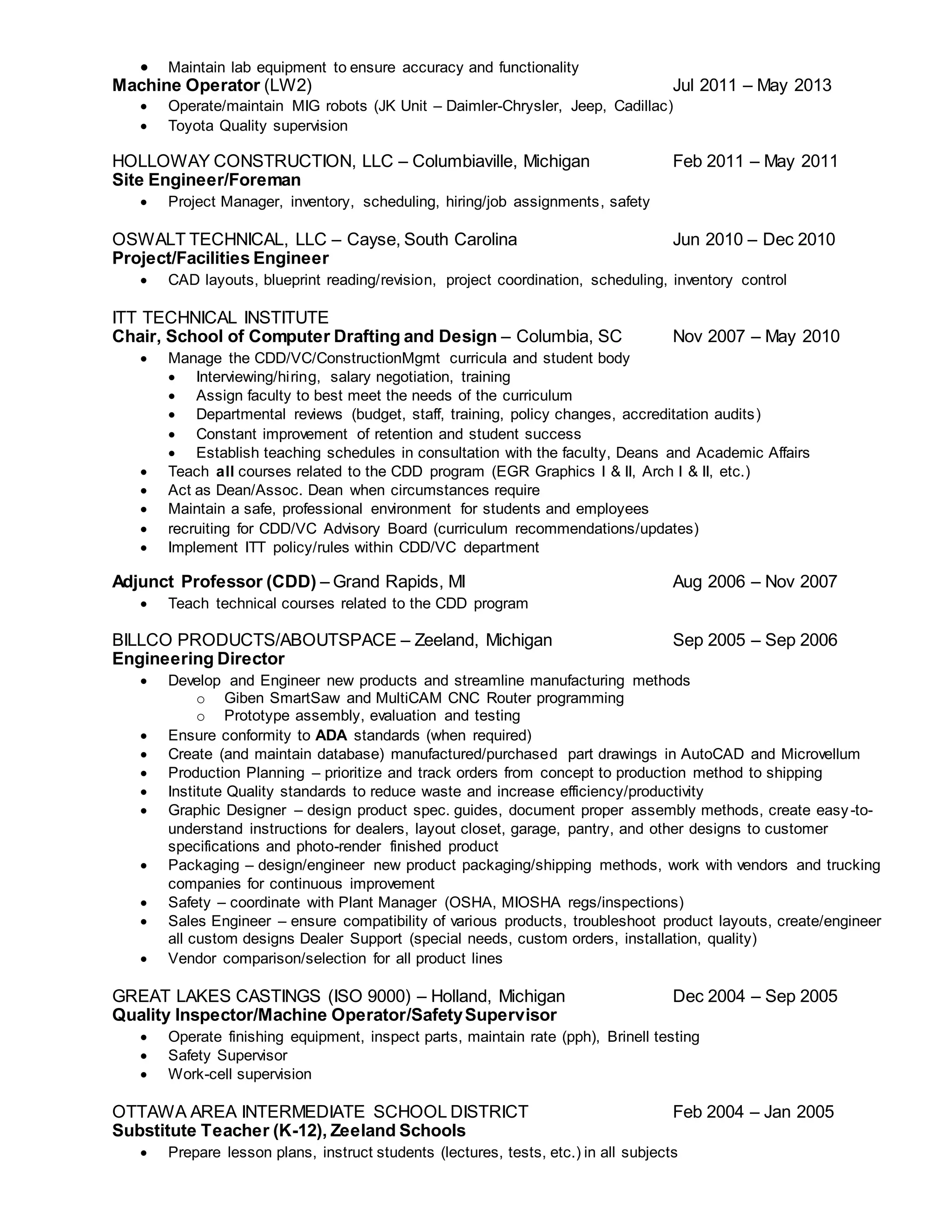  Maintain lab equipment to ensure accuracy and functionality
Machine Operator (LW2) Jul 2011 – May 2013
 Operate/maintain MIG robots (JK Unit – Daimler-Chrysler, Jeep, Cadillac)
 Toyota Quality supervision
HOLLOWAY CONSTRUCTION, LLC – Columbiaville, Michigan Feb 2011 – May 2011
Site Engineer/Foreman
 Project Manager, inventory, scheduling, hiring/job assignments, safety
OSWALT TECHNICAL, LLC – Cayse, South Carolina Jun 2010 – Dec 2010
Project/Facilities Engineer
 CAD layouts, blueprint reading/revision, project coordination, scheduling, inventory control
ITT TECHNICAL INSTITUTE
Chair, School of Computer Drafting and Design – Columbia, SC Nov 2007 – May 2010
 Manage the CDD/VC/ConstructionMgmt curricula and student body
 Interviewing/hiring, salary negotiation, training
 Assign faculty to best meet the needs of the curriculum
 Departmental reviews (budget, staff, training, policy changes, accreditation audits)
 Constant improvement of retention and student success
 Establish teaching schedules in consultation with the faculty, Deans and Academic Affairs
 Teach all courses related to the CDD program (EGR Graphics I & II, Arch I & II, etc.)
 Act as Dean/Assoc. Dean when circumstances require
 Maintain a safe, professional environment for students and employees
 recruiting for CDD/VC Advisory Board (curriculum recommendations/updates)
 Implement ITT policy/rules within CDD/VC department
Adjunct Professor (CDD) – Grand Rapids, MI Aug 2006 – Nov 2007
 Teach technical courses related to the CDD program
BILLCO PRODUCTS/ABOUTSPACE – Zeeland, Michigan Sep 2005 – Sep 2006
Engineering Director
 Develop and Engineer new products and streamline manufacturing methods
o Giben SmartSaw and MultiCAM CNC Router programming
o Prototype assembly, evaluation and testing
 Ensure conformity to ADA standards (when required)
 Create (and maintain database) manufactured/purchased part drawings in AutoCAD and Microvellum
 Production Planning – prioritize and track orders from concept to production method to shipping
 Institute Quality standards to reduce waste and increase efficiency/productivity
 Graphic Designer – design product spec. guides, document proper assembly methods, create easy-to-
understand instructions for dealers, layout closet, garage, pantry, and other designs to customer
specifications and photo-render finished product
 Packaging – design/engineer new product packaging/shipping methods, work with vendors and trucking
companies for continuous improvement
 Safety – coordinate with Plant Manager (OSHA, MIOSHA regs/inspections)
 Sales Engineer – ensure compatibility of various products, troubleshoot product layouts, create/engineer
all custom designs Dealer Support (special needs, custom orders, installation, quality)
 Vendor comparison/selection for all product lines
GREAT LAKES CASTINGS (ISO 9000) – Holland, Michigan Dec 2004 – Sep 2005
Quality Inspector/Machine Operator/SafetySupervisor
 Operate finishing equipment, inspect parts, maintain rate (pph), Brinell testing
 Safety Supervisor
 Work-cell supervision
OTTAWA AREA INTERMEDIATE SCHOOL DISTRICT Feb 2004 – Jan 2005
Substitute Teacher (K-12), Zeeland Schools
 Prepare lesson plans, instruct students (lectures, tests, etc.) in all subjects
 