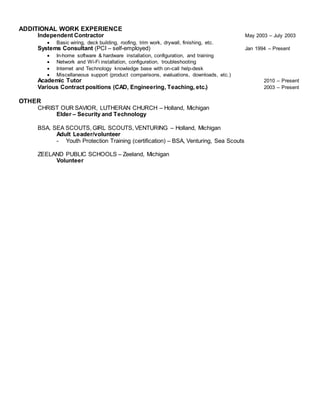 ADDITIONAL WORK EXPERIENCE
Independent Contractor May 2003 – July 2003
 Basic wiring, deck building, roofing, trim work, drywall, finishing, etc.
Systems Consultant (PCI – self-employed) Jan 1994 – Present
 In-home software & hardware installation, configuration, and training
 Network and Wi-Fi installation, configuration, troubleshooting
 Internet and Technology knowledge base with on-call help-desk
 Miscellaneous support (product comparisons, evaluations, downloads, etc.)
Academic Tutor 2010 – Present
Various Contract positions (CAD, Engineering, Teaching, etc.) 2003 – Present
OTHER
CHRIST OUR SAVIOR, LUTHERAN CHURCH – Holland, Michigan
Elder – Security and Technology
BSA, SEA SCOUTS, GIRL SCOUTS, VENTURING – Holland, Michigan
Adult Leader/volunteer
- Youth Protection Training (certification) – BSA, Venturing, Sea Scouts
ZEELAND PUBLIC SCHOOLS – Zeeland, Michigan
Volunteer
 