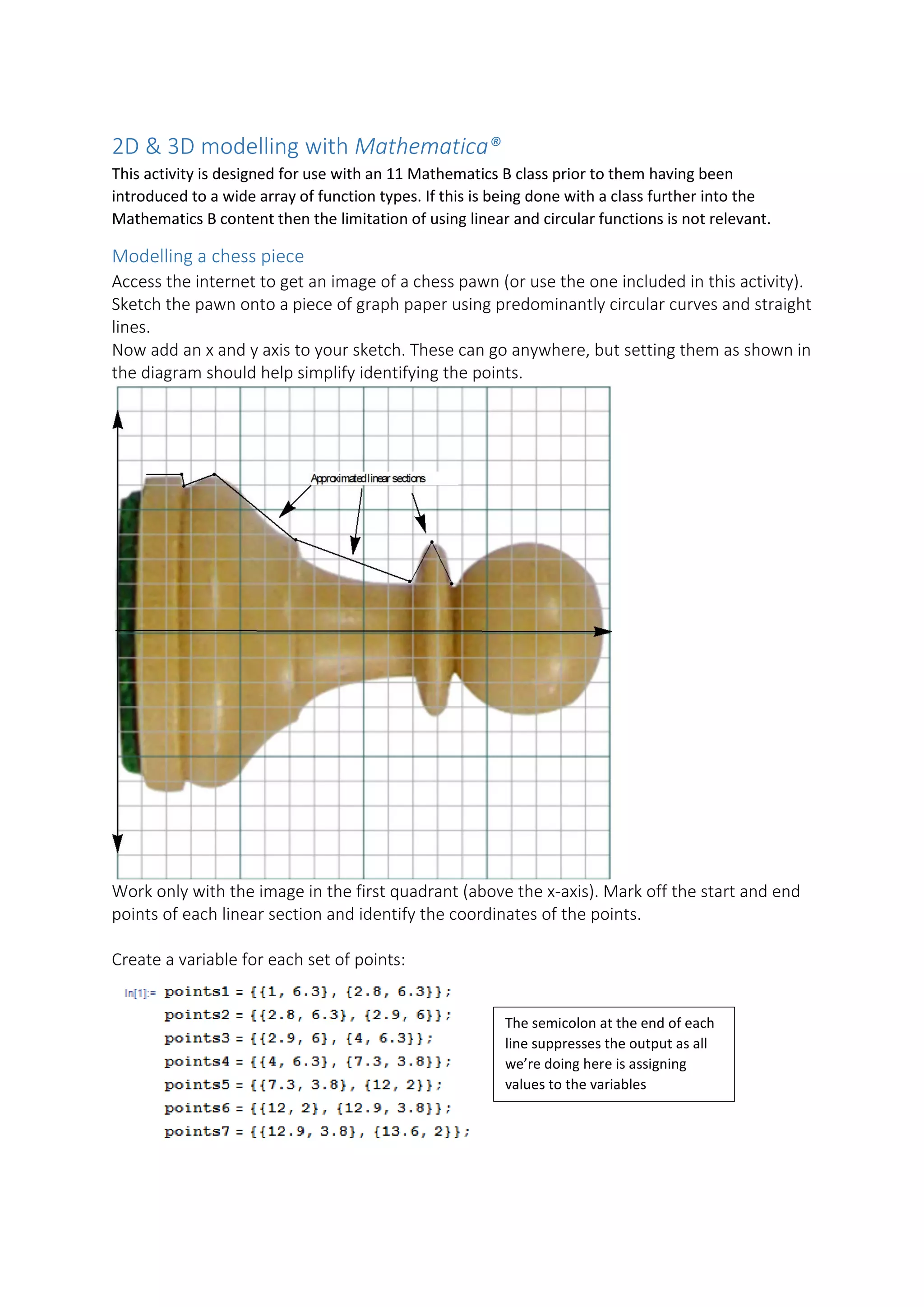 2D & 3D modelling with Mathematica®
This activity is designed for use with an 11 Mathematics B class prior to them having been
introduced to a wide array of function types. If this is being done with a class further into the
Mathematics B content then the limitation of using linear and circular functions is not relevant.
Modelling a chess piece
Access the internet to get an image of a chess pawn (or use the one included in this activity).
Sketch the pawn onto a piece of graph paper using predominantly circular curves and straight
lines.
Now add an x and y axis to your sketch. These can go anywhere, but setting them as shown in
the diagram should help simplify identifying the points.
Work only with the image in the first quadrant (above the x-axis). Mark off the start and end
points of each linear section and identify the coordinates of the points.
Create a variable for each set of points:
The semicolon at the end of each
line suppresses the output as all
we’re doing here is assigning
values to the variables
 