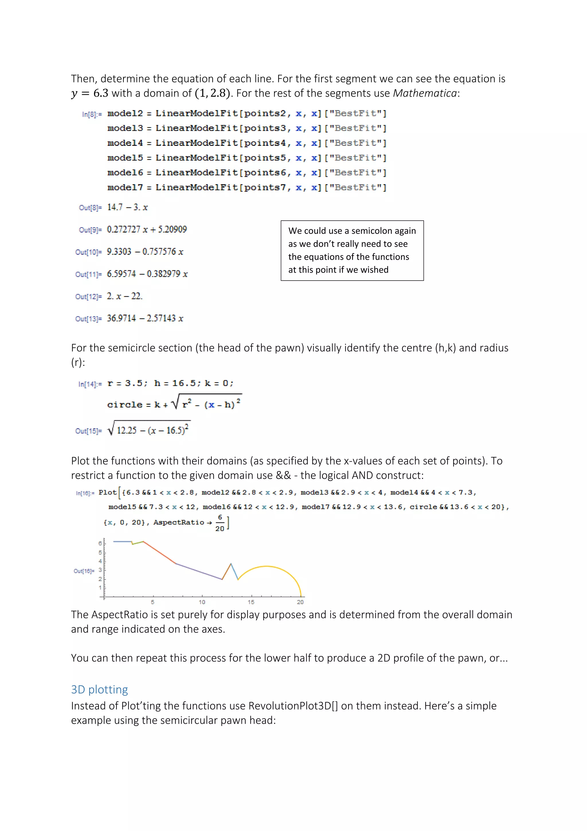 Then, determine the equation of each line. For the first segment we can see the equation is
𝑦𝑦 = 6.3 with a domain of (1, 2.8). For the rest of the segments use Mathematica:
For the semicircle section (the head of the pawn) visually identify the centre (h,k) and radius
(r):
Plot the functions with their domains (as specified by the x-values of each set of points). To
restrict a function to the given domain use && - the logical AND construct:
The AspectRatio is set purely for display purposes and is determined from the overall domain
and range indicated on the axes.
You can then repeat this process for the lower half to produce a 2D profile of the pawn, or...
3D plotting
Instead of Plot’ting the functions use RevolutionPlot3D[] on them instead. Here’s a simple
example using the semicircular pawn head:
We could use a semicolon again
as we don’t really need to see
the equations of the functions
at this point if we wished
 