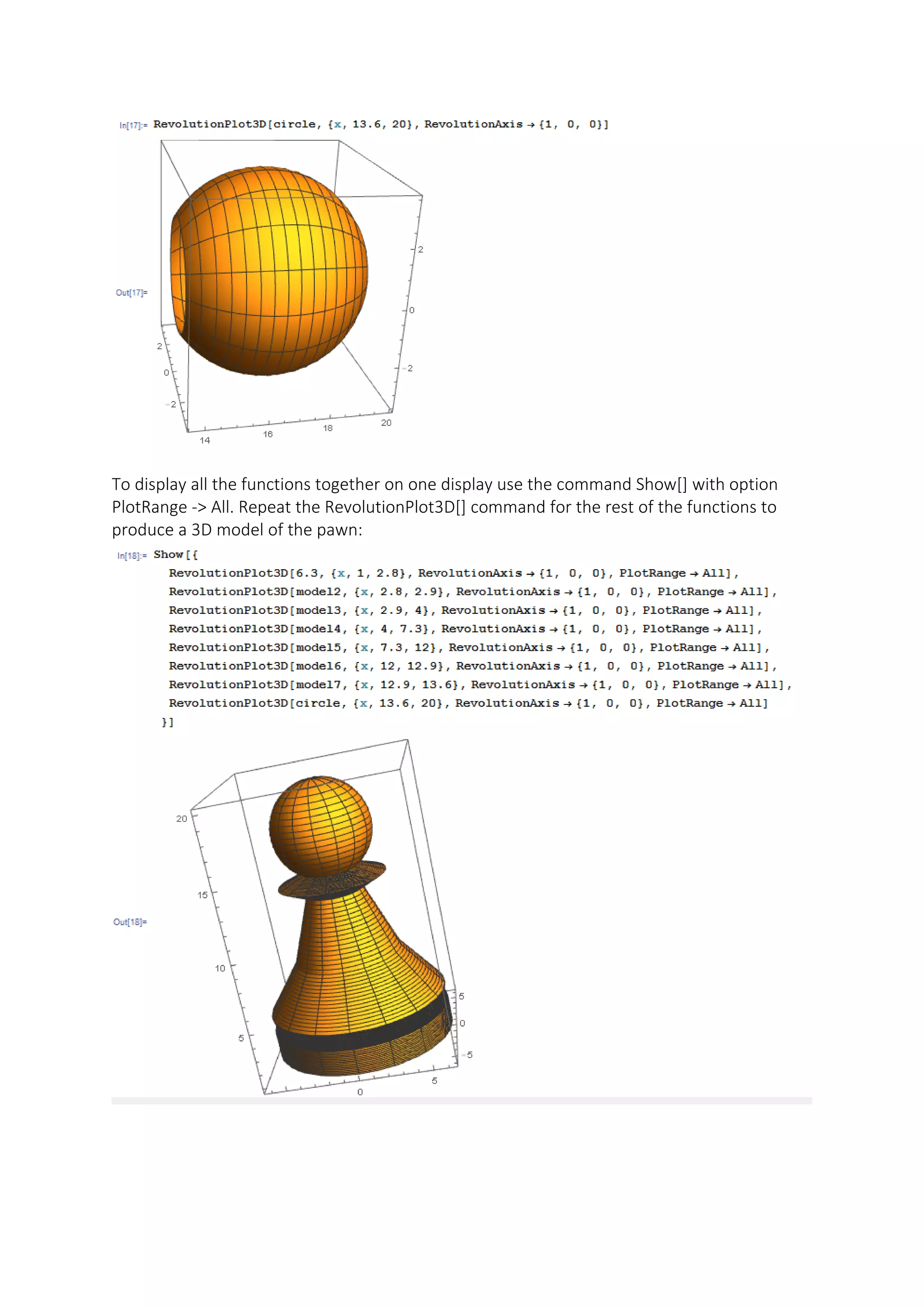 To display all the functions together on one display use the command Show[] with option
PlotRange -> All. Repeat the RevolutionPlot3D[] command for the rest of the functions to
produce a 3D model of the pawn:
 