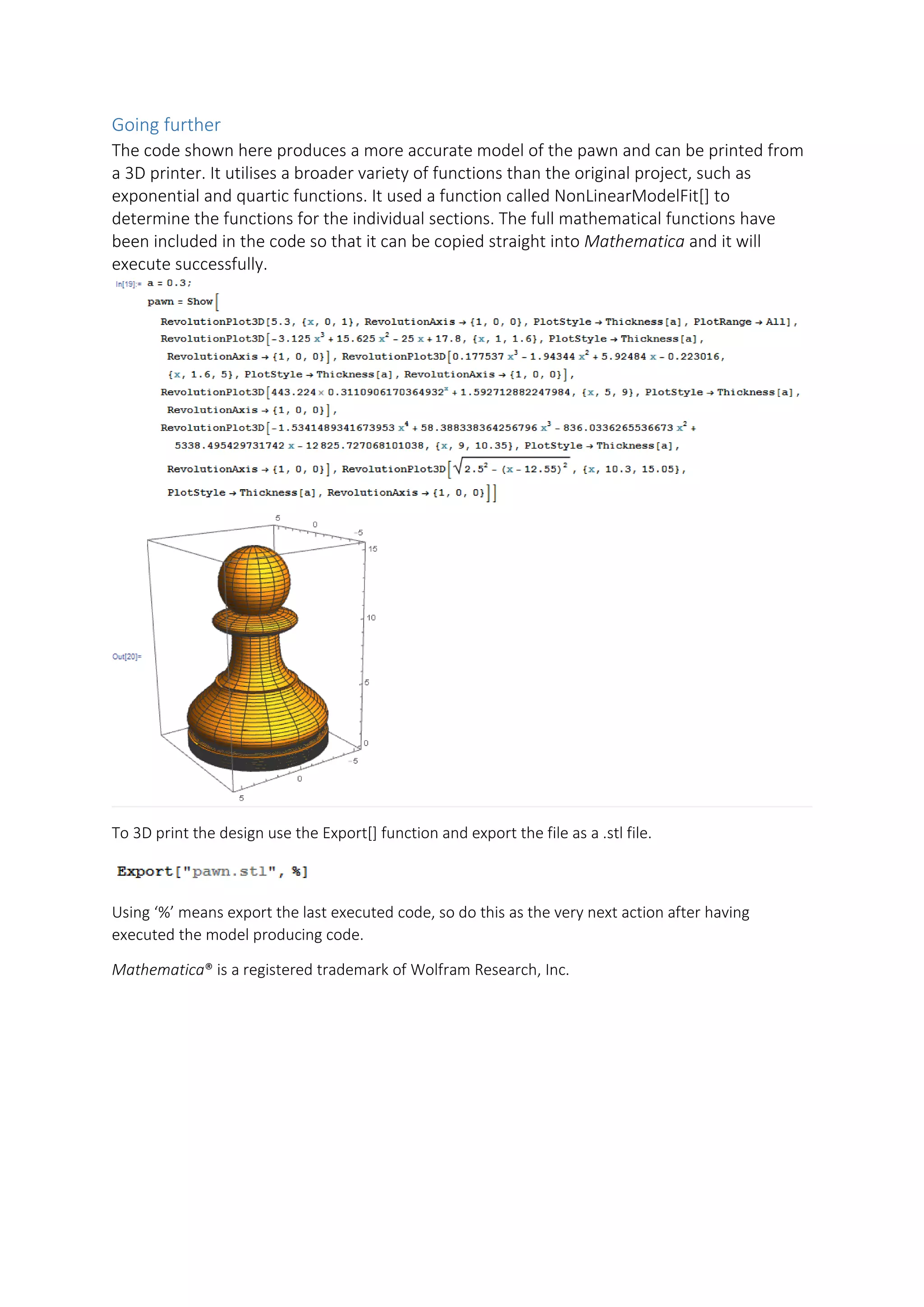 Going further
The code shown here produces a more accurate model of the pawn and can be printed from
a 3D printer. It utilises a broader variety of functions than the original project, such as
exponential and quartic functions. It used a function called NonLinearModelFit[] to
determine the functions for the individual sections. The full mathematical functions have
been included in the code so that it can be copied straight into Mathematica and it will
execute successfully.
To 3D print the design use the Export[] function and export the file as a .stl file.
Using ‘%’ means export the last executed code, so do this as the very next action after having
executed the model producing code.
Mathematica® is a registered trademark of Wolfram Research, Inc.
 
