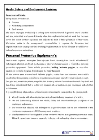 Health Safety and Environment Systems:
Importance of Safety:
Safety means protection of
 Humans
 Machinery and equipment
 Environment
The key to employee productivity is to keep them motivated which is possible only if they feel
safe and enjoy their workplace. It is only when the employees feel safe at work that they can
invest the fullest of their capacities and exploits the best of their potentials to their work.
Workplace safety is the management’s responsibility. It requires the formation and
implementation of safety policy and training programs that are meant to teach the employees
to handle emergency situations.
Personal Protective Equipment’s:
Devices used to protect employees from injury or illness resulting from contact with chemical,
radiological, physical, electrical, mechanical, or other workplace hazards is referred as personal
protective equipment’s. These include protective clothing, helmets, goggles, or any other
equipment specially designed depending on the hazard present.
All the interns were provided with helmets, goggles, safety shoes and ammonia mask which
clearly show the company commitment towards maintaining an injury free environment at plant.
Our goal is to protect our people, the public, our property and the Environment in which they work and
live. It is a commitment that is in the best interests of our customers, our employees and all other
stakeholders.
It is possible to run all operations without injuries or damage to equipment or the environment:
 We will comply with all applicable laws and relevant industry standards of practice.
 We will continuously evaluate the Health, Safety and Environmental (HSE) aspects of our
equipment and services.
 We believe that effective HSE management is good business and we are committed to the
continuous improvement of HSE management practices.
 We are committed to the integration of HSE objectives into our management systems at all levels.
This will enhance our business success by reducing risk and adding value to our services.
 