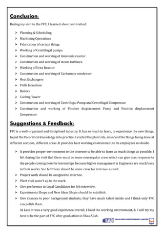 Conclusion:
During my visit to the FFC, I learned about and visited:
 Planning & Scheduling
 Machining Operations
 Fabrication of certain things
 Working of Centrifugal pumps.
 Construction and working of Ammonia reactor.
 Construction and working of steam turbines.
 Working of Urea Reactor
 Construction and working of Carbamate condenser
 Heat Exchangers
 Prills formation
 Boilers
 Cooling Tower
 Construction and working of Centrifugal Pump and Centrifugal Compressor
 Construction and working of Positive displacement Pump and Positive displacement
Compressor
Suggestions & Feedback:
FFC is a well-organized and disciplined industry. It has so much to learn, to experience the new things,
to put the theoretical knowledge into practice. I visited the plant site, observed the things being done at
different sections, different areas .It provides best working environment to its employees no doubt.
 It provides proper environment to the internee to be able to learn as much things as possible. I
felt during the visit that there must be some non-regular crew which can give max response to
the people coming here for internships because higher management n Engineers are much busy
in their works. So I felt there should be some crew for internee as well.
 Project work should be assigned to internee.
 Plant visit wasn’t up to the mark.
 Give preference to Local Candidates for Job interview.
 Experiments Shops and New Ideas Shops should be establish.
 Give chances to poor background students, they have much talent inside and I think only FFC
can polish them.
At Last, It was a very good experience overall, I liked the working environment, & I will try my
best to be the part of FFC after graduation in Shaa Allah.
 
