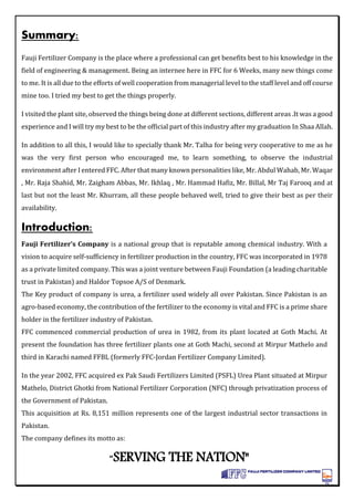 Summary:
Fauji Fertilizer Company is the place where a professional can get benefits best to his knowledge in the
field of engineering & management. Being an internee here in FFC for 6 Weeks, many new things come
to me. It is all due to the efforts of well cooperation from managerial level to the staff level and off course
mine too. I tried my best to get the things properly.
I visited the plant site, observed the things being done at different sections, different areas .It was a good
experience and I will try my best to be the official part of this industry after my graduation In Shaa Allah.
In addition to all this, I would like to specially thank Mr. Talha for being very cooperative to me as he
was the very first person who encouraged me, to learn something, to observe the industrial
environment after I entered FFC. After that many known personalities like, Mr. Abdul Wahab, Mr. Waqar
, Mr. Raja Shahid, Mr. Zaigham Abbas, Mr. Ikhlaq , Mr. Hammad Hafiz, Mr. Billal, Mr Taj Farooq and at
last but not the least Mr. Khurram, all these people behaved well, tried to give their best as per their
availability.
Introduction:
Fauji Fertilizer’s Company is a national group that is reputable among chemical industry. With a
vision to acquire self-sufficiency in fertilizer production in the country, FFC was incorporated in 1978
as a private limited company. This was a joint venture between Fauji Foundation (a leading charitable
trust in Pakistan) and Haldor Topsoe A/S of Denmark.
The Key product of company is urea, a fertilizer used widely all over Pakistan. Since Pakistan is an
agro-based economy, the contribution of the fertilizer to the economy is vital and FFC is a prime share
holder in the fertilizer industry of Pakistan.
FFC commenced commercial production of urea in 1982, from its plant located at Goth Machi. At
present the foundation has three fertilizer plants one at Goth Machi, second at Mirpur Mathelo and
third in Karachi named FFBL (formerly FFC-Jordan Fertilizer Company Limited).
In the year 2002, FFC acquired ex Pak Saudi Fertilizers Limited (PSFL) Urea Plant situated at Mirpur
Mathelo, District Ghotki from National Fertilizer Corporation (NFC) through privatization process of
the Government of Pakistan.
This acquisition at Rs. 8,151 million represents one of the largest industrial sector transactions in
Pakistan.
The company defines its motto as:
“SERVING THE NATION"
 