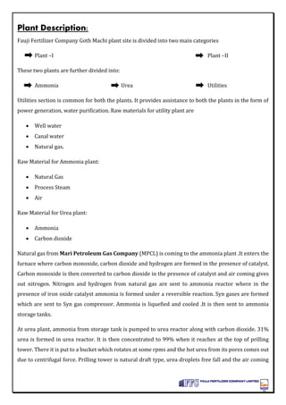 Plant Description:
Fauji Fertilizer Company Goth Machi plant site is divided into two main categories
Plant –I Plant –II
These two plants are further divided into:
Ammonia Urea Utilities
Utilities section is common for both the plants. It provides assistance to both the plants in the form of
power generation, water purification. Raw materials for utility plant are
 Well water
 Canal water
 Natural gas.
Raw Material for Ammonia plant:
 Natural Gas
 Process Steam
 Air
Raw Material for Urea plant:
 Ammonia
 Carbon dioxide
Natural gas from Mari Petroleum Gas Company (MPCL) is coming to the ammonia plant .It enters the
furnace where carbon monoxide, carbon dioxide and hydrogen are formed in the presence of catalyst.
Carbon monoxide is then converted to carbon dioxide in the presence of catalyst and air coming gives
out nitrogen. Nitrogen and hydrogen from natural gas are sent to ammonia reactor where in the
presence of iron oxide catalyst ammonia is formed under a reversible reaction. Syn gases are formed
which are sent to Syn gas compressor. Ammonia is liquefied and cooled .It is then sent to ammonia
storage tanks.
At urea plant, ammonia from storage tank is pumped to urea reactor along with carbon dioxide. 31%
urea is formed in urea reactor. It is then concentrated to 99% when it reaches at the top of prilling
tower. There it is put to a bucket which rotates at some rpms and the hot urea from its pores comes out
due to centrifugal force. Prilling tower is natural draft type, urea droplets free fall and the air coming
 