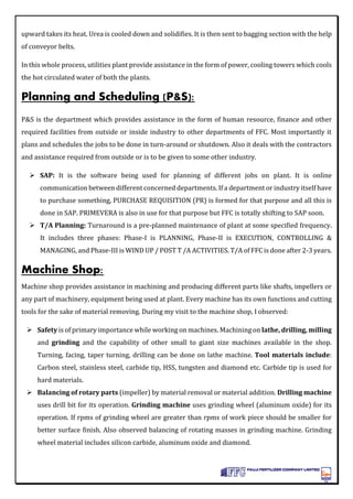 upward takes its heat. Urea is cooled down and solidifies. It is then sent to bagging section with the help
of conveyor belts.
In this whole process, utilities plant provide assistance in the form of power, cooling towers which cools
the hot circulated water of both the plants.
Planning and Scheduling (P&S):
P&S is the department which provides assistance in the form of human resource, finance and other
required facilities from outside or inside industry to other departments of FFC. Most importantly it
plans and schedules the jobs to be done in turn-around or shutdown. Also it deals with the contractors
and assistance required from outside or is to be given to some other industry.
 SAP: It is the software being used for planning of different jobs on plant. It is online
communication between different concerned departments. If a department or industry itself have
to purchase something, PURCHASE REQUISITION (PR) is formed for that purpose and all this is
done in SAP. PRIMEVERA is also in use for that purpose but FFC is totally shifting to SAP soon.
 T/A Planning: Turnaround is a pre-planned maintenance of plant at some specified frequency.
It includes three phases: Phase-I is PLANNING, Phase-II is EXECUTION, CONTROLLING &
MANAGING, and Phase-III is WIND UP / POST T /A ACTIVITIES. T/A of FFC is done after 2-3 years.
Machine Shop:
Machine shop provides assistance in machining and producing different parts like shafts, impellers or
any part of machinery, equipment being used at plant. Every machine has its own functions and cutting
tools for the sake of material removing. During my visit to the machine shop, I observed:
 Safety is of primary importance while working on machines. Machining on lathe, drilling, milling
and grinding and the capability of other small to giant size machines available in the shop.
Turning, facing, taper turning, drilling can be done on lathe machine. Tool materials include:
Carbon steel, stainless steel, carbide tip, HSS, tungsten and diamond etc. Carbide tip is used for
hard materials.
 Balancing of rotary parts (impeller) by material removal or material addition. Drilling machine
uses drill bit for its operation. Grinding machine uses grinding wheel (aluminum oxide) for its
operation. If rpms of grinding wheel are greater than rpms of work piece should be smaller for
better surface finish. Also observed balancing of rotating masses in grinding machine. Grinding
wheel material includes silicon carbide, aluminum oxide and diamond.
 