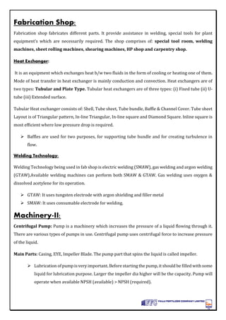 Fabrication Shop:
Fabrication shop fabricates different parts. It provide assistance in welding, special tools for plant
equipment’s which are necessarily required. The shop comprises of: special tool room, welding
machines, sheet rolling machines, shearing machines, HP shop and carpentry shop.
Heat Exchanger:
It is an equipment which exchanges heat b/w two fluids in the form of cooling or heating one of them.
Mode of heat transfer in heat exchanger is mainly conduction and convection. Heat exchangers are of
two types: Tubular and Plate Type. Tubular heat exchangers are of three types: (i) Fixed tube (ii) U-
tube (iii) Extended surface.
Tubular Heat exchanger consists of: Shell, Tube sheet, Tube bundle, Baffle & Channel Cover. Tube sheet
Layout is of Triangular pattern, In-line Triangular, In-line square and Diamond Square. Inline square is
most efficient where low pressure drop is required.
 Baffles are used for two purposes, for supporting tube bundle and for creating turbulence in
flow.
Welding Technology:
Welding Technology being used in fab shop is electric welding (SMAW), gas welding and argon welding
(GTAW).Available welding machines can perform both SMAW & GTAW. Gas welding uses oxygen &
dissolved acetylene for its operation.
 GTAW: It uses tungsten electrode with argon shielding and filler metal
 SMAW: It uses consumable electrode for welding.
Machinery-II:
Centrifugal Pump: Pump is a machinery which increases the pressure of a liquid flowing through it.
There are various types of pumps in use. Centrifugal pump uses centrifugal force to increase pressure
of the liquid.
Main Parts: Casing, EYE, Impeller Blade. The pump part that spins the liquid is called impeller.
 Lubrication of pump is very important. Before starting the pump, it should be filled with some
liquid for lubrication purpose. Larger the impeller dia higher will be the capacity. Pump will
operate when available NPSH (available) > NPSH (required).
 