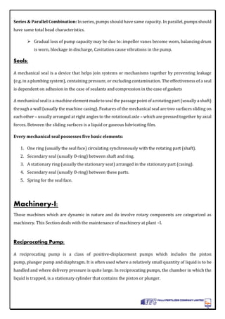 Series & Parallel Combination: In series, pumps should have same capacity. In parallel, pumps should
have same total head characteristics.
 Gradual loss of pump capacity may be due to: impeller vanes become worn, balancing drum
is worn, blockage in discharge, Cavitation cause vibrations in the pump.
Seals:
A mechanical seal is a device that helps join systems or mechanisms together by preventing leakage
(e.g. in a plumbing system), containing pressure, or excluding contamination. The effectiveness of a seal
is dependent on adhesion in the case of sealants and compression in the case of gaskets
A mechanical seal is a machine element made to seal the passage point of a rotating part (usually a shaft)
through a wall (usually the machine casing). Features of the mechanical seal are two surfaces sliding on
each other – usually arranged at right angles to the rotational axle – which are pressed together by axial
forces. Between the sliding surfaces is a liquid or gaseous lubricating film.
Every mechanical seal possesses five basic elements:
1. One ring (usually the seal face) circulating synchronously with the rotating part (shaft).
2. Secondary seal (usually O-ring) between shaft and ring.
3. A stationary ring (usually the stationary seat) arranged in the stationary part (casing).
4. Secondary seal (usually O-ring) between these parts.
5. Spring for the seal face.
Machinery-I:
Those machines which are dynamic in nature and do involve rotary components are categorized as
machinery. This Section deals with the maintenance of machinery at plant –I.
Reciprocating Pump:
A reciprocating pump is a class of positive-displacement pumps which includes the piston
pump, plunger pump and diaphragm. It is often used where a relatively small quantity of liquid is to be
handled and where delivery pressure is quite large. In reciprocating pumps, the chamber in which the
liquid is trapped, is a stationary cylinder that contains the piston or plunger.
 