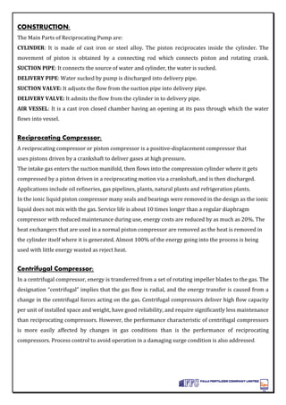 CONSTRUCTION:
The Main Parts of Reciprocating Pump are:
CYLINDER: It is made of cast iron or steel alloy. The piston reciprocates inside the cylinder. The
movement of piston is obtained by a connecting rod which connects piston and rotating crank.
SUCTION PIPE: It connects the source of water and cylinder, the water is sucked.
DELIVERY PIPE: Water sucked by pump is discharged into delivery pipe.
SUCTION VALVE: It adjusts the flow from the suction pipe into delivery pipe.
DELIVERY VALVE: It admits the flow from the cylinder in to delivery pipe.
AIR VESSEL: It is a cast iron closed chamber having an opening at its pass through which the water
flows into vessel.
Reciprocating Compressor:
A reciprocating compressor or piston compressor is a positive-displacement compressor that
uses pistons driven by a crankshaft to deliver gases at high pressure.
The intake gas enters the suction manifold, then flows into the compression cylinder where it gets
compressed by a piston driven in a reciprocating motion via a crankshaft, and is then discharged.
Applications include oil refineries, gas pipelines, plants, natural plants and refrigeration plants.
In the ionic liquid piston compressor many seals and bearings were removed in the design as the ionic
liquid does not mix with the gas. Service life is about 10 times longer than a regular diaphragm
compressor with reduced maintenance during use, energy costs are reduced by as much as 20%. The
heat exchangers that are used in a normal piston compressor are removed as the heat is removed in
the cylinder itself where it is generated. Almost 100% of the energy going into the process is being
used with little energy wasted as reject heat.
Centrifugal Compressor:
In a centrifugal compressor, energy is transferred from a set of rotating impeller blades to the gas. The
designation “centrifugal” implies that the gas flow is radial, and the energy transfer is caused from a
change in the centrifugal forces acting on the gas. Centrifugal compressors deliver high flow capacity
per unit of installed space and weight, have good reliability, and require significantly less maintenance
than reciprocating compressors. However, the performance characteristic of centrifugal compressors
is more easily affected by changes in gas conditions than is the performance of reciprocating
compressors. Process control to avoid operation in a damaging surge condition is also addressed.
 
