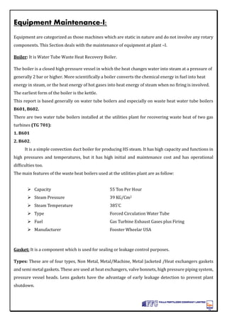 Equipment Maintenance-I:
Equipment are categorized as those machines which are static in nature and do not involve any rotary
components. This Section deals with the maintenance of equipment at plant –I.
Boiler: It is Water Tube Waste Heat Recovery Boiler.
The boiler is a closed high pressure vessel in which the heat changes water into steam at a pressure of
generally 2 bar or higher. More scientifically a boiler converts the chemical energy in fuel into heat
energy in steam, or the heat energy of hot gases into heat energy of steam when no firing is involved.
The earliest form of the boiler is the kettle.
This report is based generally on water tube boilers and especially on waste heat water tube boilers
B601, B602.
There are two water tube boilers installed at the utilities plant for recovering waste heat of two gas
turbines (TG 701):
1. B601
2. B602.
It is a simple convection duct boiler for producing HS steam. It has high capacity and functions in
high pressures and temperatures, but it has high initial and maintenance cost and has operational
difficulties too.
The main features of the waste heat boilers used at the utilities plant are as follow:
 Capacity 55 Ton Per Hour
 Steam Pressure 39 KG/Cm2
 Steam Temperature 385’C
 Type Forced Circulation Water Tube
 Fuel Gas Turbine Exhaust Gases plus Firing
 Manufacturer Fooster Wheelar USA
Gasket: It is a component which is used for sealing or leakage control purposes.
Types: These are of four types, Non Metal, Metal/Machine, Metal Jacketed /Heat exchangers gaskets
and semi metal gaskets. These are used at heat exchangers, valve bonnets, high pressure piping system,
pressure vessel heads. Lens gaskets have the advantage of early leakage detection to prevent plant
shutdown.
 