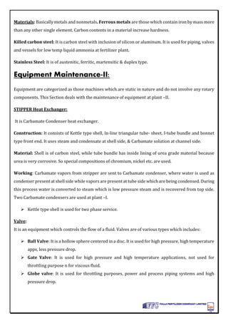 Materials: Basically metals and nonmetals. Ferrous metals are those which contain iron by mass more
than any other single element. Carbon contents in a material increase hardness.
Killed carbon steel: It is carbon steel with inclusion of silicon or aluminum. It is used for piping, valves
and vessels for low temp liquid ammonia at fertilizer plant.
Stainless Steel: It is of austenitic, ferritic, martensitic & duplex type.
Equipment Maintenance-II:
Equipment are categorized as those machines which are static in nature and do not involve any rotary
components. This Section deals with the maintenance of equipment at plant –II.
STIPPER Heat Exchanger:
It is Carbamate Condenser heat exchanger.
Construction: It consists of Kettle type shell, In-line triangular tube- sheet, I-tube bundle and bonnet
type front end. It uses steam and condensate at shell side, & Carbamate solution at channel side.
Material: Shell is of carbon steel, while tube bundle has inside lining of urea grade material because
urea is very corrosive. So special compositions of chromium, nickel etc. are used.
Working: Carbamate vapors from stripper are sent to Carbamate condenser, where water is used as
condenser present at shell side while vapors are present at tube side which are being condensed. During
this process water is converted to steam which is low pressure steam and is recovered from top side.
Two Carbamate condensers are used at plant –I.
 Kettle type shell is used for two phase service.
Valve:
It is an equipment which controls the flow of a fluid. Valves are of various types which includes:
 Ball Valve: It is a hollow sphere centered in a disc. It is used for high pressure, high temperature
apps, less pressure drop.
 Gate Valve: It is used for high pressure and high temperature applications, not used for
throttling purpose n for viscous fluid.
 Globe valve: It is used for throttling purposes, power and process piping systems and high
pressure drop.
 