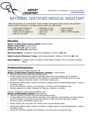 ASHLEY
COURTNEY
3608 Fieldstone Rd  Randallstown, MD 21133 443-857-0594 
Ashleyaapc2@gmail.com
NATIONAL CERTIFIED MEDICAL ASSISTANT
NCMA with experience in a multi-physician Internal Medicine and Specialty medical practice with phlebotomy
training. Known for dedication in providing premium patient care. Skills include:
— Medical Office Management
— Medical Billing & Coding
— Medical Records Management
— Data Entry (75 WPM)
— Bookkeeping & Filing
— Taking Patient Vitals
— Blood Draws
— Injections
— Patient Scheduling
— Patient Education
— HIPAA & JCAHO Knowledge
Education
National Certified Medical Assistant (NCMA), 05/2012-Present
Medical Assistant (MA), 02/2011-Present
Phlebotomy Tech (PT), 02/2011-Present
Certified in First Aid & CPR, 2003-Present
High School Diploma, Randallstown High School- Randallstown, MD 21133, GPA: 3.0
Medical Assistant/Phlebotomy Training, Fortis Institute-Woodlawn- Baltimore, MD 21244, GPA: 4.0
Career Objective: To establish myself as a National Certified Medical Assistant in the ever-changing healthcare
industry.
Professional Experience
MedStar Good Samaritan Hospital- Baltimore, MD
National Certified Medical Assistant/Phlebotomy Technician, 07/2015-Present
 Extremely proficient in Centricity EMR operating system.
 Provides optimal patient care by obtaining vital signs, blood draws, lab processing, various diagnostic
procedures/tests and chief complaints as well as injections, immunizations and ancillary tests (e.g., EKGs,
glucometer readings, Pneumonia, Hep-B/C, and Influenza injections etc.).
 Demonstrates effective patient education techniques by notifying patients of lab/radiology/diagnostic results as
per doctors’ orders.
 Ensures the cleanliness, sanitation and maintenance of all exam rooms and equipment daily.
 Specialty experience to include: Cardiology, GI, Pulmonary, Endocrine, and Allergy.
University of Maryland, Faculty Physicians-Baltimore, MD
National Certified Medical Assistant, 09/2014-06/2015
 Extremely proficient in the Epic and GE IDX EMR operating Systems.
 Provided optimal patient care by obtaining vital signs, various diagnostic procedures/tests and chief complaints
as well as injections, immunizations and ancillary tests (e.g., EKGs, stress tests, glucometer readings,
Pneumonia, Hep-B, and Influenza injections etc.).
 Actively assisted with all necessary and essential clerical and administrative duties.
 Demonstrated effective patient education techniques by notifying patients of lab/radiology/diagnostic results as
per doctors’ orders.
 Ensured the cleanliness, sanitation and maintenance of all exam rooms and equipment daily.
 