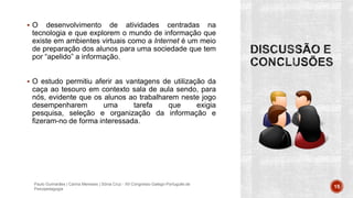  O desenvolvimento de atividades centradas na
tecnologia e que explorem o mundo de informação que
existe em ambientes virtuais como a Internet é um meio
de preparação dos alunos para uma sociedade que tem
por “apelido” a informação.
 O estudo permitiu aferir as vantagens de utilização da
caça ao tesouro em contexto sala de aula sendo, para
nós, evidente que os alunos ao trabalharem neste jogo
desempenharem uma tarefa que exigia
pesquisa, seleção e organização da informação e
fizeram-no de forma interessada.
Paulo Guimarães | Carina Meneses | Sónia Cruz - XII Congresso Galego-Português de
Psicopedagogia 15
 