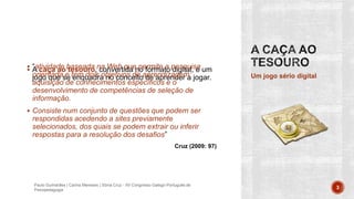  A caça ao tesouro, convertida no formato digital, é um
jogo que se enquadra no conceito de aprender a jogar. Um jogo sério digital
Paulo Guimarães | Carina Meneses | Sónia Cruz - XII Congresso Galego-Português de
Psicopedagogia 3
 “atividade baseada na Web que permite a pesquisa
orientada e tem dois objetivos de aprendizagem:
aquisição de conhecimentos específicos e o
desenvolvimento de competências de seleção de
informação.
 Consiste num conjunto de questões que podem ser
respondidas acedendo a sites previamente
selecionados, dos quais se podem extrair ou inferir
respostas para a resolução dos desafios”
Cruz (2009: 97)
 