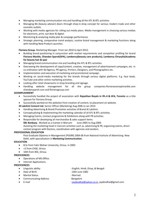 • Managing marketing communication mix and handling all the ATL & BTL activities.
• Managing BA (beauty advisor) doors through shop-in-shop concept for various modern trade and other
cosmetic outlets.
• Working with media agencies for rolling out media plans. Media management in choosing various medias
for electronic, print, out-door & digital.
• Monitoring & analyzing media plan & campaign performance.
• Strategic planning, comparative trend analysis, routine brand management & marketing functions along
with handling New Product Launches.
Floriana Group. Marketing Manager. From Jan 2010 to April 2012.
• Building brand positioning in conjunction with market requirements and competitor profiling for brand
Floriana Marble, Chandan Sparsh(SPA), Lambency(beauty care products), Lambency Chrysalis(Academy
for beauty hair & spa)
• Managing brand communication mix and handling the ATL & BTL activities.
• Overseeing the development of copy/content, creative, management of advertisement campaigns, etc. in
co-ordination with Ad Agency, PR agency, Printers, Designers, and Photographers etc.
• Implementation and execution of marketing and promotional campaign.
• Working on social-media marketing for the brands through various digital platforms. E.g. face book,
YouTube and other online marketing activities.
• Looking after retail showrooms in-shop branding and signage.
• Handling website management for all the group companies-florianaconceptmarble.com
chandansparsh.com and florianagroup.com
ACOMPLISHMENT
• Successfully handled the project of association with Rajasthan Royals in IPL-4 & IIFA, Toronto as a title
sponsor for Floriana Group
• Successfully worked on the websites from creation of content, to placement on website.
JK Lakshmi Cement Ltd. Senior Officer (Marketing) Aug 2006 to Jan 2010
• Handling Advertising & Brand Promotion activities of Brand JK Lakshmi.
• Conceptualizing & implementing the marketing calendar of all ATL & BTL activities.
• Managing Events, Contact programme & Exhibitions along with PR activities.
• Responsible for developing all merchandise & sales support items.
SRL Ranbaxy. Worked as a trainee in Marcom June-2005 to Aug-2005
Assisting the marketing head in marcom activities such as, advertising & PR, organizing events, direct
contact program with Doctors, coordination with agencies and vendors.
PROFESSIONAL EDUCATION
Post Graduate Diploma in Management (PGDM) 2004-06 from National Institute of Advertising. New
Delhi, with specialization in Marketing Communication.
EDUCATION
• B.Sc from Fakir Mohan University, Orissa. in 2003
• +2 from CHSE, Orissa
• 10th from BSE, Orissa.
PROFICIENCES
• Operations of MS-Office.
• Internet Applications.
PROFICIENCES
• Linguistic ability : English, Hindi, Oriya, & Bengali
• Date of Birth : 20th June 1982
• Marital Status : Married
• Communicating Address :Bangalore
• E-mail : jaydevdhal@yahoo.co.in, jaydevdhal@gmail.com
2
 