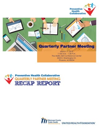 Preventive Health Collaborative
QUARTERLY PARTNER MEETING
Quarterly Partner Meeting
March 17, 2016
11:00 A.M. - 1:30 P.M.
The Ability 360 Conference Center
5025 E. Washington St.
Phoenix, AZ 85034
RECAP REPORT
 