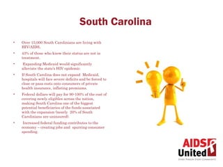 South Carolina
•   Over 15,000 South Carolinians are living with
    HIV/AIDS,
•   43% of those who know their status are not in
    treatment.
•    Expanding Medicaid would significantly
    alleviate the state’s HIV epidemic.
•   If South Carolina does not expand Medicaid,
    hospitals will face severe deficits and be forced to
    close or pass costs onto consumers of private
    health insurance, inflating premiums.
•   Federal dollars will pay for 90-100% of the cost of
    covering newly eligibles across the nation,
    making South Carolina one of the biggest
    potential beneficiaries of the funds associated
    with the expansion (nearly 20% of South
    Carolinians are uninsured).
•    Increased federal funding contributes to the
    economy – creating jobs and spurring consumer
    spending.
 
