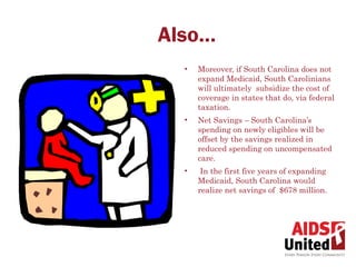 Also…
  •   Moreover, if South Carolina does not
      expand Medicaid, South Carolinians
      will ultimately subsidize the cost of
      coverage in states that do, via federal
      taxation.
  •   Net Savings – South Carolina’s
      spending on newly eligibles will be
      offset by the savings realized in
      reduced spending on uncompensated
      care.
  •    In the first five years of expanding
      Medicaid, South Carolina would
      realize net savings of $678 million.
 