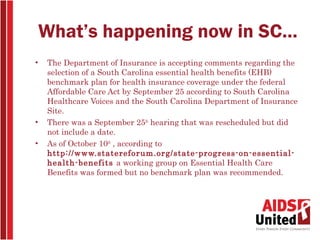 What’s happening now in SC…
•   The Department of Insurance is accepting comments regarding the
    selection of a South Carolina essential health benefits (EHB)
    benchmark plan for health insurance coverage under the federal
    Affordable Care Act by September 25 according to South Carolina
    Healthcare Voices and the South Carolina Department of Insurance
    Site.
•   There was a September 25th hearing that was rescheduled but did
    not include a date.
•   As of October 10th , according to
    http://www.statereforum.org/state-progress-on-essential-
    health-benefits a working group on Essential Health Care
    Benefits was formed but no benchmark plan was recommended.
 