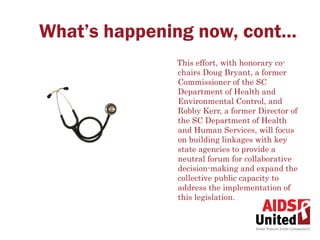 What’s happening now, cont…
              This effort, with honorary co-
              chairs Doug Bryant, a former
              Commissioner of the SC
              Department of Health and
              Environmental Control, and
              Robby Kerr, a former Director of
              the SC Department of Health
              and Human Services, will focus
              on building linkages with key
              state agencies to provide a
              neutral forum for collaborative
              decision-making and expand the
              collective public capacity to
              address the implementation of
              this legislation.
 