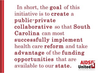 In short, the goal of this
initiative is to create a
public-private
collaborative so that South
Carolina can most
successfully implement
health care reform and take
advantage of the funding
opportunities that are
available to our state. 
 