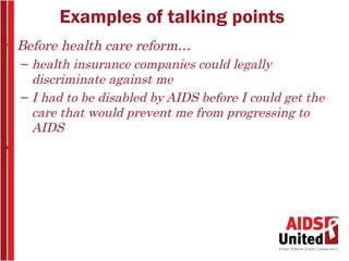 Examples of talking points
• Before health care reform…
  – health insurance companies could legally
    discriminate against me
  – I had to be disabled by AIDS before I could get the
    care that would prevent me from progressing to
    AIDS
•
 