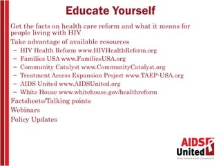 Educate Yourself
• Get the facts on health care reform and what it means for
  people living with HIV
• Take advantage of available resources
   –   HIV Health Reform www.HIVHealthReform.org
   –   Families USA www.FamiliesUSA.org
   –   Community Catalyst www.CommunityCatalyst.org
   –   Treatment Access Expansion Project www.TAEP-USA.org
   –   AIDS United www.AIDSUnited.org
   –   White House www.whitehouse.gov/healthreform
• Factsheets/Talking points
• Webinars
• Policy Updates
 