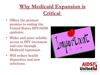 Why Medicaid Expansion is
                Critical
• Offers the greatest
  promise to ending the
  United States HIV/AIDS
  epidemic.
• Wider and more reliable
  access to HIV treatment
  and care through
  Medicaid expansion
• Will reduce health
  disparities and new
  infections.
 