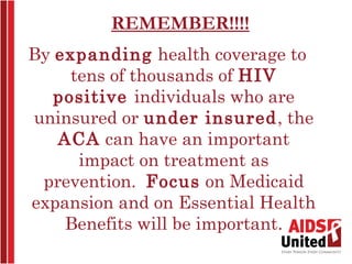 REMEMBER!!!!
By expanding health coverage to
     tens of thousands of HIV
   positive individuals who are
uninsured or under insured, the
   ACA can have an important
      impact on treatment as
 prevention. Focus on Medicaid
expansion and on Essential Health
    Benefits will be important.
 