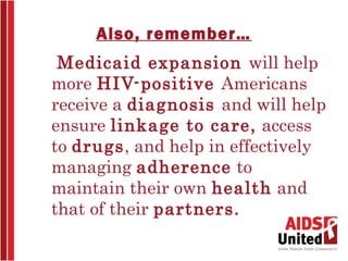 Also, remember…
 Medicaid expansion will help
more HIV-positive Americans
receive a diagnosis and will help
ensure linkage to care, access
to drugs, and help in effectively
managing adherence to
maintain their own health and
that of their partners.
 