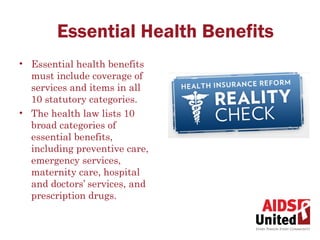 Essential Health Benefits
• Essential health benefits
  must include coverage of
  services and items in all
  10 statutory categories.
• The health law lists 10
  broad categories of
  essential benefits,
  including preventive care,
  emergency services,
  maternity care, hospital
  and doctors’ services, and
  prescription drugs.  
 