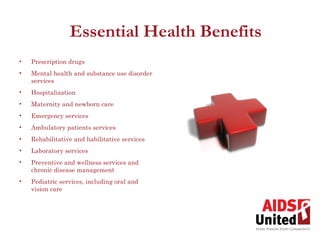 Essential Health Benefits
•   Prescription drugs
•   Mental health and substance use disorder
    services
•   Hospitalization
•   Maternity and newborn care
•   Emergency services
•   Ambulatory patients services
•   Rehabilitative and habilitative services
•   Laboratory services
•   Preventive and wellness services and
    chronic disease management
•   Pediatric services, including oral and
    vision care
 